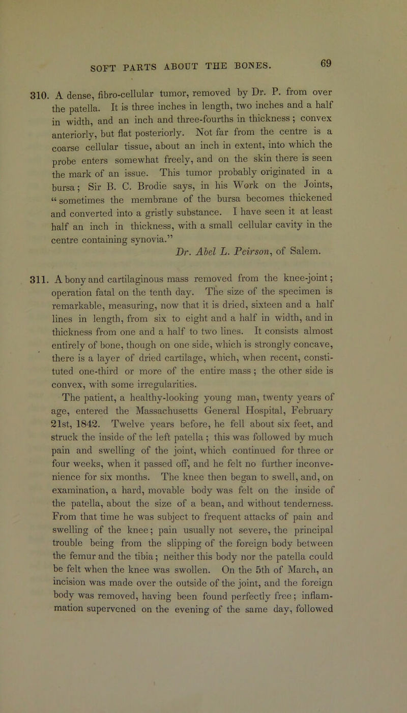 310. A dense, fibro-cellular tumor, removed by Dr. P. from over the patella. It is three inches in length, two inches and a half in width, and an inch and three-fourths in thickness; convex anteriorly, but flat posteriorly. Not far from the centre is a coarse cellular tissue, about an inch in extent, into which the probe enters somewhat freely, and on the skin there is seen the mark of an issue. This tumor probably originated in a bursa; Sir B. C. Brodie says, in his Work on the Joints, “sometimes the membrane of the bursa becomes thickened and converted into a gristly substance. I have seen it at least half an inch in thickness, with a small cellular cavity in the centre containing synovia.” Dr. Abel L. Peirson, of Salem. 311. A bony and cartilaginous mass removed from the knee-joint; operation fatal on the tenth day. The size of the specimen is remarkable, measuring, now that it is dried, sixteen and a half lines in length, from six to eight and a half in width, and in thickness from one and a half to two lines. It consists almost entirely of bone, though on one side, which is strongly concave, there is a layer of dried cartilage, which, when recent, consti- tuted one-third or more of the entire mass; the other side is convex, with some irregularities. The patient, a healthy-looking young man, twenty years of age, entered the Massachusetts General Hospital, February 21st, 1842. Twelve years before, he fell about six feet, and struck the inside of the left patella ; this was followed by much pain and swelling of the joint, which continued for three or four weeks, when it passed off, and he felt no further inconve- nience for six months. The knee then began to swell, and, on examination, a hard, movable body was felt on the inside of the patella, about the size of a bean, and without tenderness. From that time he was subject to frequent attacks of pain and swelling of the knee; pain usually not severe, the principal trouble being from the slipping of the foreign body between the femur and the tibia; neither this body nor the patella could be felt when the knee was swollen. On the 5th of March, an incision was made over the outside of the joint, and the foreign body was removed, having been found perfectly free; inflam- mation supervened on the evening of the same day, followed