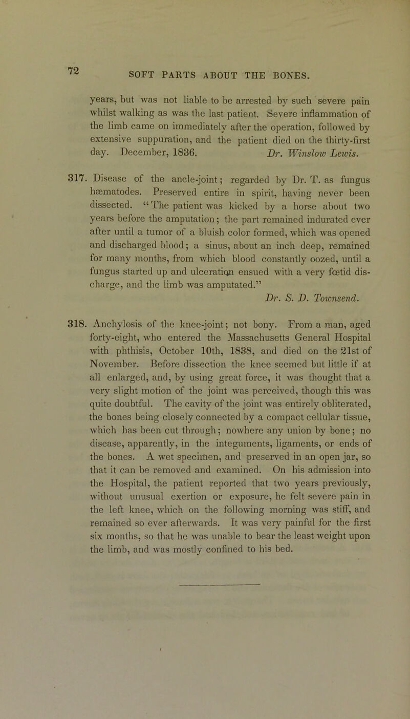 SOFT PARTS ABOUT THE BONES. years, but was not liable to be arrested by such severe pain whilst walking as was the last patient. Severe inflammation of the limb came on immediately after the operation, followed by extensive suppuration, and the patient died on the thirty-first day. December, 1836. Dr. Winslow Lewis. 317. Disease of the ancle-joint; regarded by Dr. T. as fungus hsematodes. Preserved entire in spirit, having never been dissected. “ The patient was kicked by a horse about two years before the amputation; the part remained indurated ever after until a tumor of a bluish color formed, which was opened and discharged blood; a sinus, about an inch deep, remained for many months, from which blood constantly oozed, until a fungus started up and ulceration ensued with a very foetid dis- charge, and the limb was amputated.” Dr. S. D. Toiensend. 318. Anchylosis of the knee-joint; not bony. From a man, aged forty-eight, who entered the Massachusetts General Hospital with phthisis, October 10th, 1838, and died on the 21st of November. Before dissection the knee seemed but little if at all enlarged, and, by using great force, it was thought that a very slight motion of the joint was perceived, though this was quite doubtful. The cavity of the joint was entirely obliterated, the bones being closely connected by a compact cellular tissue, which has been cut through; nowhere any union by bone; no disease, apparently, in the integuments, ligaments, or ends of the bones. A wet specirhen, and preserved in an open jar, so that it can be removed and examined. On his admission into the Hospital, the patient reported that two years previously, without unusual exertion or exposure, he felt severe pain in the left knee, which on the following morning was stiff, and remained so ever afterwards. It was very painful for the first six months, so that he was unable to bear the least weight upon the limb, and was mostly confined to his bed.