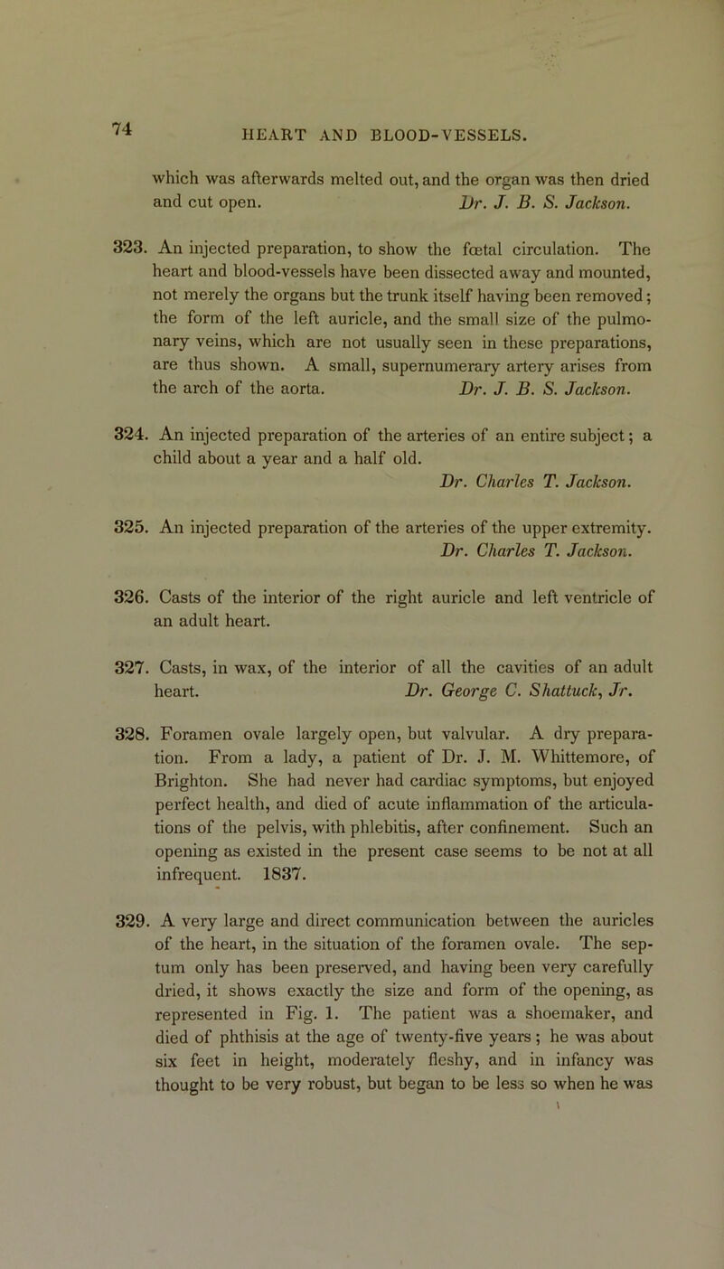 which was afterwards melted out, and the organ was then dried and cut open. Dr. J. B. S. Jackson. 323. An injected preparation, to show the foetal circulation. The heart and blood-vessels have been dissected away and mounted, not merely the organs but the trunk itself having been removed; the form of the left auricle, and the small size of the pulmo- nary veins, which are not usually seen in these preparations, are thus shown. A small, supernumerary artery arises from the arch of the aorta. Dr. J. B. S. Jackson. 324. An injected preparation of the arteries of an entire subject; a child about a year and a half old. Dr. Charles T. Jackson. 325. An injected preparation of the arteries of the upper extremity. Dr. Charles T. Jackson. 326. Casts of the interior of the right auricle and left ventricle of an adult heart. 327. Casts, in wax, of the interior of all the cavities of an adult heart. Dr. George C. Shat tuck, Jr. 328. Foramen ovale largely open, but valvular. A dry prepara- tion. From a lady, a patient of Dr. J. M. Whittemore, of Brighton. She had never had cardiac symptoms, but enjoyed perfect health, and died of acute inflammation of the articula- tions of the pelvis, with phlebitis, after confinement. Such an opening as existed in the present case seems to be not at all infrequent. 1837. 329. A very large and direct communication between the auricles of the heart, in the situation of the foramen ovale. The sep- tum only has been preserved, and having been very carefully dried, it shows exactly the size and form of the opening, as represented in Fig. 1. The patient was a shoemaker, and died of phthisis at the age of twenty-five years; he was about six feet in height, moderately fleshy, and in infancy was thought to be very robust, but began to be less so when he was