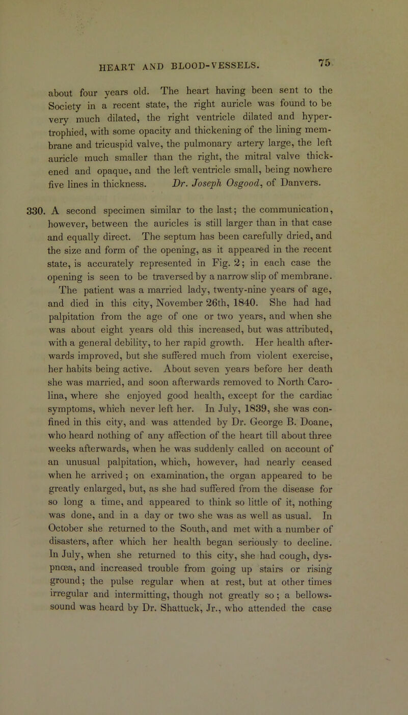 about four years old. The heart having been sent to the Society in a recent state, the right auricle was found to be very much dilated, the right ventricle dilated and hyper- trophied, with some opacity and thickening of the lining mem- brane and tricuspid valve, the pulmonary artery large, the left auricle much smaller than the right, the mitral valve thick- ened and opaque, and the left ventricle small, being nowhere five lines in thickness. Dr. Joseph Osgood, of Danvers. 330. A second specimen similar to the last; the communication, however, between the auricles is still larger than in that case and equally direct. The septum has been carefully dried, and the size and form of the opening, as it appeared in the recent state, is accurately represented in Fig. 2; in each case the opening is seen to be traversed by a narrow slip of membrane. The patient was a married lady, twenty-nine years of age, and died in this city, November 26th, 1840. She had had palpitation from the age of one or two years, and when she was about eight years old this increased, but was attributed, with a general debility, to her rapid growth. Her health after- wards improved, but she suffered much from violent exercise, her habits being active. About seven years before her death she was married, and soon afterwards removed to North Caro- lina, where she enjoyed good health, except for the cardiac symptoms, which never left her. In July, 1839, she was con- fined in this city, and was attended by Dr. George B. Doane, who heard nothing of any affection of the heart till about three weeks afterwards, when he was suddenly called on account of an unusual palpitation, which, however, had nearly ceased when he arrived ; on examination, the organ appeared to be greatly enlarged, but, as she had suffered from the disease for so long a time, and appeared to think so little of it, nothing was done, and in a day or two she was as well as usual. In October she returned to the South, and met with a number of disasters, after which her health began seriously to decline. In July, when she returned to this city, she had cough, dys- pnoea, and increased trouble from going up stairs or rising ground; the pulse regular when at rest, but at other times irregular and intermitting, though not greatly so; a bellows- sound was heard by Dr. Shattuck, Jr., who attended the case