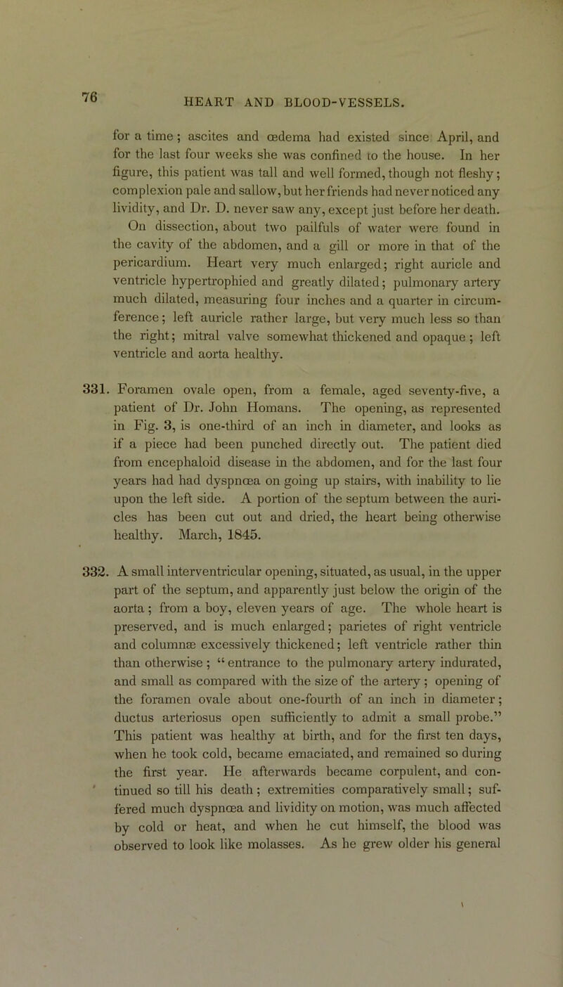 HEART AND BLOOD-VESSELS. for a time ; ascites and cedema had existed since April, and for the last four weeks she was confined to the house. In her figure, this patient was tall and well formed,though not fleshy; complexion pale and sallow, but her friends had never noticed any lividity, and Dr. D. never saw any, except just before her death. On dissection, about two pailfuls of water were found in the cavity of the abdomen, and a gill or more in that of the pericardium. Heart very much enlarged; right auricle and ventricle hypertrophied and greatly dilated; pulmonary artery much dilated, measuring four inches and a quarter in circum- ference ; left auricle rather large, but very much less so than the right; mitral valve somewhat thickened and opaque ; left ventricle and aorta healthy. 331. Foramen ovale open, from a female, aged seventy-five, a patient of Dr. John Homans. The opening, as represented in Fig. 3, is one-third of an inch in diameter, and looks as if a piece had been punched directly out. The patient died from encephaloid disease in the abdomen, and for the last four years had had dyspnoea on going up stairs, with inability to lie upon the left side. A portion of the septum between the auri- cles has been cut out and dried, the heart being otherwise healthy. March, 1845. 332. A small interventricular opening, situated, as usual, in the upper part of the septum, and apparently just below the origin of the aorta ; from a boy, eleven years of age. The whole heart is preserved, and is much enlarged; parietes of right ventricle and column® excessively thickened; left ventricle rather thin than otherwise ; “entrance to the pulmonary artery indurated, and small as compared with the size of the artery; opening of the foramen ovale about one-fourth of an inch in diameter; ductus arteriosus open sufficiently to admit a small probe.” This patient was healthy at birth, and for the first ten days, when he took cold, became emaciated, and remained so during the first year. He afterwards became corpulent, and con- tinued so till his death; extremities comparatively small; suf- fered much dyspnoea and lividity on motion, was much affected by cold or heat, and when he cut himself, the blood was observed to look like molasses. As he grew older his general