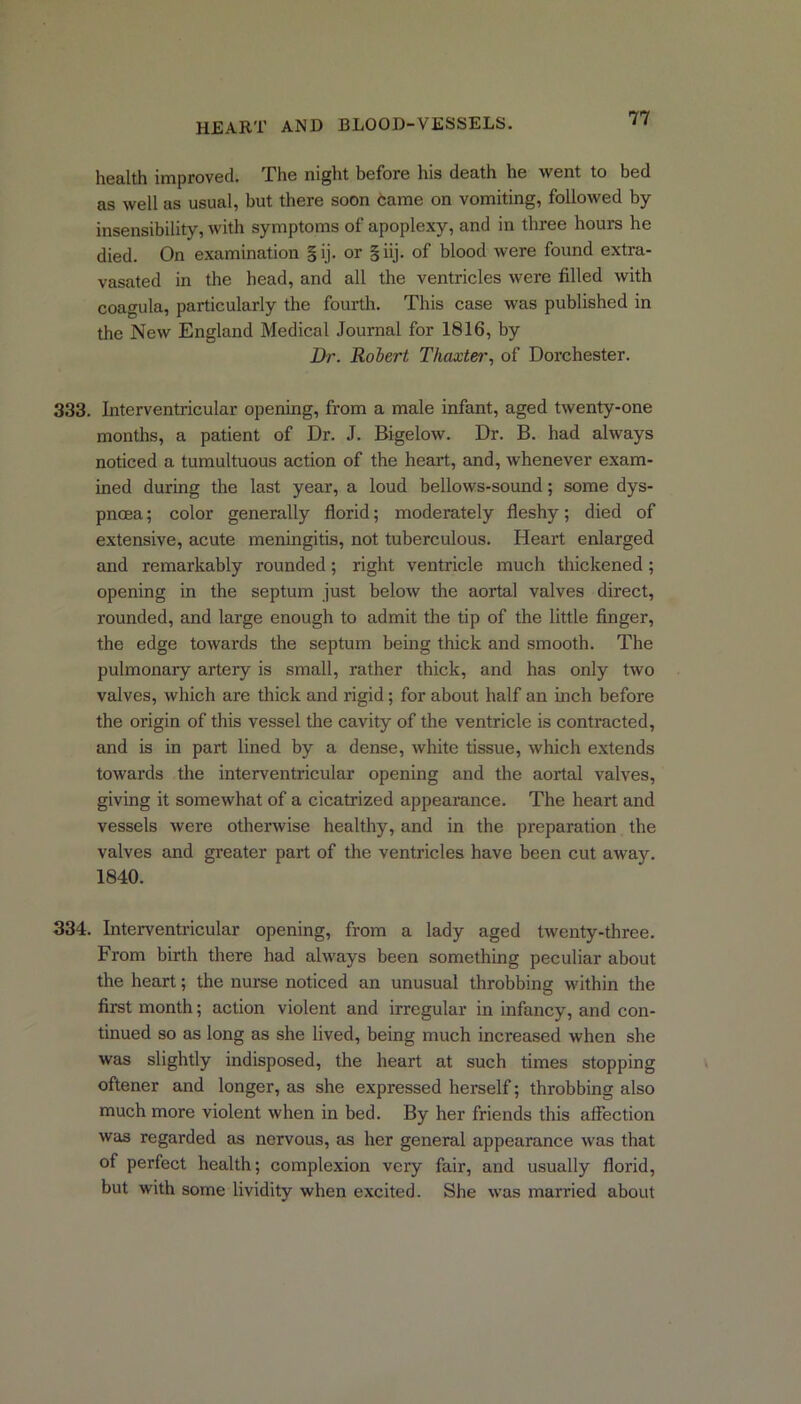 health improved. The night before his death he went to bed as well as usual, but there soon came on vomiting, followed by insensibility, with symptoms of apoplexy, and in three hours he died. On examination §ij. or §iij. of blood were found extra- vasated in the head, and all the ventricles were filled with coagula, particularly the fourth. This case was published in the New England Medical Journal for 1816, by Dr. Robert Thaxter, of Dorchester. 333. Interventricular opening, from a male infant, aged twenty-one months, a patient of Dr. J. Bigelow. Dr. B. had always noticed a tumultuous action of the heart, and, whenever exam- ined during the last year, a loud bellows-sound; some dys- pnoea ; color generally florid; moderately fleshy; died of extensive, acute meningitis, not tuberculous. Heart enlarged and remarkably rounded; right ventricle much thickened; opening in the septum just below the aortal valves direct, rounded, and large enough to admit the tip of the little finger, the edge towards the septum being thick and smooth. The pulmonary artery is small, rather thick, and has only two valves, which are thick and rigid; for about half an inch before the origin of this vessel the cavity of the ventricle is contracted, and is in part lined by a dense, white tissue, which extends towards the interventricular opening and the aortal valves, giving it somewhat of a cicatrized appearance. The heart and vessels were otherwise healthy, and in the preparation the valves and greater part of the ventricles have been cut away. 1840. 334. Interventricular opening, from a lady aged twenty-three. From birth there had always been something peculiar about the heart; the nurse noticed an unusual throbbing within the first month; action violent and irregular in infancy, and con- tinued so as long as she lived, being much increased when she was slightly indisposed, the heart at such times stopping oftener and longer, as she expressed herself; throbbing also much more violent when in bed. By her friends this affection was regarded as nervous, as her general appearance was that of perfect health; complexion very fair, and usually florid, but with some lividity when excited. She was married about