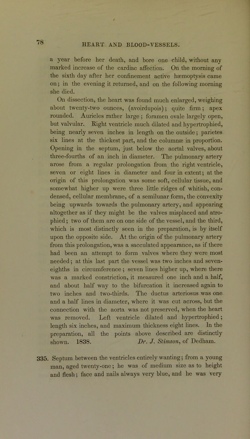HEART AND BLOOD-VESSELS. a year before her death, and bore one child, without any marked increase of the cardiac affection. On the morning of the sixth day after her confinement active haemoptysis came on; in the evening it l-eturned, and on the following morning she died. On dissection, the heart was found much enlarged, weighing about twenty-two ounces, (avoirdupois); quite fii’m; apex abounded. Auricles rather large ; foramen ovale largely open, but valvular. Right ventricle much dilated and hypertrophied, being nearly seven inches in length on the outside; parietes six lines at the thickest part, and the column® in proportion. Opening in the septum, just below the aortal valves, about three-fourths of an inch in diameter. The pulmonary artery arose from a regular prolongation from the right ventricle, seven or eight lines in diameter and four in extent; at the origin of this prolongation was some soft, cellular tissue, and somewhat higher up were three little ridges of whitish, con- densed, cellular membrane, of a semilunar form, the convexity being upwards towards the pulmonary artery, and appearing altogether as if they might be the valves misplaced and atro- phied ; two of them are on one side of the vessel, and the third, which is most distinctly seen hi the preparation, is by itself upon the opposite side. At the origin of the pulmonary artery from this pi’olongation, was a sacculated appearance, as if there had been an attempt to form valves where they were most needed; at this last part the vessel was two inches and seven- eighths in circumference ; seven lines higher up, where there was a marked constriction, it measured one inch and a half, and about half way to the bifurcation it increased again to two inches and two-thirds. The ductus artei'iosus was one and a half lines in diameter, where it was cut across, but the connection with the aorta was not preserved, when the heart was removed. Left ventricle dilated and hypertrophied; length six inches, and maximum thickness eight lines. In the preparation, all the points above desci’ibed are distinctly shown. 1838. Dr. J. Stimson, of Dedham. 335. Septum between the ventricles entirely wanting; from a young man, aged twenty-one; he was of medium size as to height and flesh; face and nails always very blue, and he was very