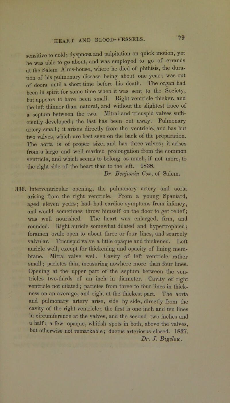 sensitive to cold; dyspnoea and palpitation on quick motion, yet he was able to go about, and was employed to go of errands at the Salem Alms-house, where he died of phthisis, the dura- tion of his pulmonary disease being about one year; was out of doors until a short time before his death. The organ had been in spirit for some time when it was sent to the Society, but appears to have been small. Right ventricle thicker, and the left thinner than natural, and without the slightest trace of a septum between the two. Mitral and tricuspid valves suffi- ciently developed; the last has been cut away. Pulmonary artery small; it arises directly from the ventricle, and has but two valves, which are best seen on the back of the preparation. The aorta is of proper size, and has three valves; it arises from a large and well marked prolongation from the common ventricle, and which seems to belong as much, if not more, to the right side of the heart than to the left. 1838. Dr. Benjamin Cox, of Salem. 336. Interventricular opening, the pulmonary artery and aorta arising from the right ventricle. From a young Spaniard, aged eleven years; had had cardiac symptoms from infancy, and would sometimes throw himself on the floor to get relief; was well nourished. The heart was enlarged, firm, and rounded. Right auricle somewhat dilated and hypertrophied; foramen ovale open to about three or four lines, and scarcely valvular. Tricuspid valve a little opaque and thickened. Left auricle well, except for thickening and opacity of lining mem- brane. Mitral valve well. Cavity of left ventricle rather small; parietes thin, measuring nowhere more than four lines. Opening at the upper part of the septum between the ven- tricles two-thirds of an inch in diameter. Cavity of right ventricle not dilated; parietes from three to four lines in thick- ness on an average, and eight at the thickest part. The aorta and pulmonary artery arise, side by side, directly from the cavity of the right ventricle; the first is one inch and ten lines in circumference at the valves, and the second two inches and a half; a few opaque, whitish spots in both, above the valves, but otherwise not remarkable; ductus arteriosus closed. 1837. Dr. J. Bigelow.