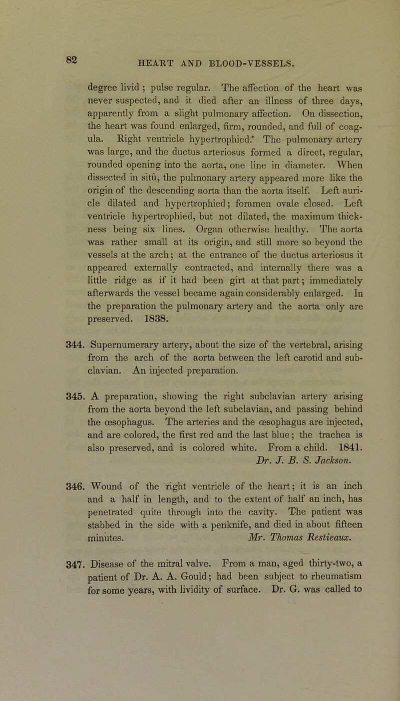 degree livid ; pulse regular. The affection of the heart was never suspected, and it died after an illness of three days, apparently from a slight pulmonary affection. On dissection, the heart was found enlarged, firm, rounded, and full of coag- ula. Right ventricle hypertrophied.' The pulmonary artery was large, and the ductus arteriosus formed a direct, regular, rounded opening into the aorta, one line in diameter. When dissected in situ, the pulmonary artery appeared more like the origin of the descending aorta than the aorta itself. Left auri- cle dilated and hypertrophied; foramen ovale closed. Left ventricle hypertrophied, but not dilated, the maximum thick- ness being six lines. Organ otherwise healthy. The aorta was rather small at its origin, and still more so beyond the vessels at the arch; at the entrance of the ductus arteriosus it appeared externally contracted, and internally there was a little ridge as if it had been girt at that part; immediately afterwards the vessel became again considerably enlarged. In the preparation the pulmonary artery and the aorta only are preserved. 1838. 344. Supernumerary artery, about the size of the vertebral, arising from the arch of the aorta between the left carotid and sub- clavian. An injected preparation. 345. A preparation, showing the right subclavian artery arising from the aorta beyond the left subclavian, and passing behind the oesophagus. The arteries and the oesophagus are injected, and are colored, the first red and the last blue; the trachea is also preserved, and is colored white. From a child. 1841. Dr. J. B. S. Jackson. 346. Wound of the right ventricle of the heart; it is an inch and a half in length, and to the extent of half an inch, has penetrated quite through into the cavity. The patient was stabbed in the side with a penknife, and died in about fifteen minutes. Mr. Thomas Restieaux. 347. Disease of the mitral valve. From a man, aged thirty-two, a patient of Dr. A. A. Gould; had been subject to rheumatism for some years, with lividity of surface. Dr. G. was called to