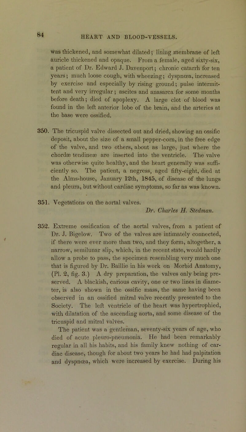was thickened, and somewhat dilated; lining membrane of left auricle thickened and opaque. From a female, aged sixty-six, a patient of Dr. Edward J. Davenport; chronic catarrh for ten years; much loose cough, with wheezing; dyspnoea, increased by exercise and especially by rising ground; pulse intermit- tent and very irregular; ascites and anasarca for some months before death; died of apoplexy. A large clot of blood was found in the left anterior lobe of the brain, and the arteries at the base were ossified. 350. The tricuspid valve dissected out and dried, showing an ossific deposit, about the size of a small pepper-corn, in the free edge of the valve, and two others, about as large, just where the chordae tendineae are inserted into the ventricle. The valve was otherwise quite healthy, and the heart generally was suffi- ciently so. The patient, a negress, aged fifty-eight, died at the Alms-house, January 12th, 1845, of disease of the lungs and pleura, but without cardiac symptoms, so far as was known. 351. Vegetations on the aortal valves. Dr. Charles H. Stedman. 352. Extreme ossification of the aortal valves, from a patient of Dr. J. Bigelow. Two of the valves are intimately connected, if there were ever more than two, and they form, altogether, a narrow, semilunar slip, which, in the recent state, would hardly allow a probe to pass, the specimen resembling very much one that is figured by Dr. Baillie in his work on Morbid Anatomy, (PL 2, fig. 3.) A dry preparation, the valves only being pre- served. A blackish, carious cavity, one or two lines in diame- ter, is also shown in the ossific mass, the same having been observed in an ossified mitral valve recently presented to the Society. The left ventricle of the heart was hypertrophied, with dilatation of the ascending aorta, and some disease of the tricuspid and mitral valves. The patient was a gentleman, seventy-six years of age, who died of acute pleuro-pneumonia. He had been remarkably regular in all his habits, and his family knew nothing of car- diac disease, though for about two years he had had palpitation and dyspnoea, which were increased by exercise. During his