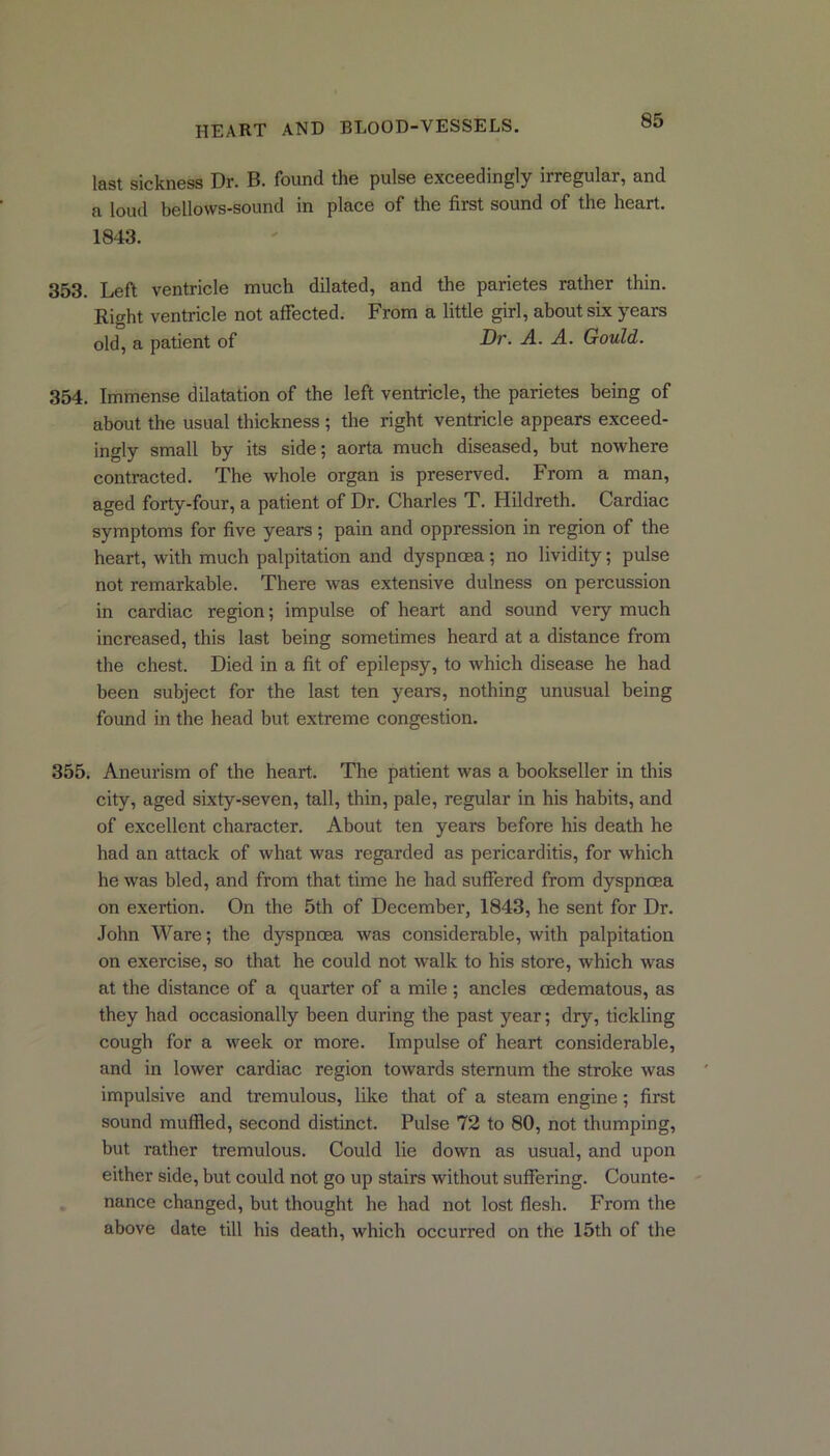 last sickness Dr. B. found the pulse exceedingly irregular, and a loud bellows-sound in place of the first sound of the heart. 1843. 353. Left ventricle much dilated, and the parietes rather thin. Right ventricle not affected. From a little girl, about six years old, a patient of -Dr. A. A. Gould. 354. Immense dilatation of the left ventricle, the parietes being of about the usual thickness ; the right ventricle appears exceed- ingly small by its side; aorta much diseased, but nowhere contracted. The whole organ is preserved. From a man, aged forty-four, a patient of Dr. Charles T. Hildreth. Cardiac symptoms for five years; pain and oppression in region of the heart, with much palpitation and dyspnoea; no lividity; pulse not remarkable. There wras extensive dulness on percussion in cardiac region; impulse of heart and sound very much increased, this last being sometimes heard at a distance from the chest. Died in a fit of epilepsy, to which disease he had been subject for the last ten yearn, nothing unusual being found in the head but extreme congestion. 355. Aneurism of the heart. The patient was a bookseller in this city, aged sixty-seven, tall, thin, pale, regular in his habits, and of excellent character. About ten years before his death he had an attack of what was regarded as pericarditis, for which he was bled, and from that time he had suffered from dyspnoea on exertion. On the 5th of December, 1843, he sent for Dr. John Ware; the dyspnoea was considerable, with palpitation on exercise, so that he could not wTalk to his store, which was at the distance of a quarter of a mile ; ancles oedematous, as they had occasionally been during the past year; dry, tickling cough for a week or more. Impulse of heart considerable, and in lower cardiac region towards sternum the stroke was impulsive and tremulous, like that of a steam engine; first sound muffled, second distinct. Pulse 72 to 80, not thumping, but rather tremulous. Could lie down as usual, and upon either side, but could not go up stairs without suffering. Counte- nance changed, but thought he had not lost flesh. From the above date till his death, which occurred on the 15th of the
