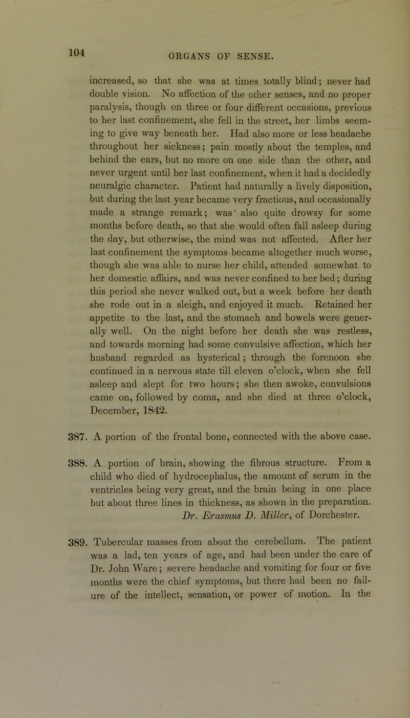 ORGANS OF SENSE. increased, so that she was at times totally blind; never had double vision. No affection of the other senses, and no proper paralysis, though on three or four different occasions, previous to her last confinement, she fell in the street, her limbs seem- ing to give way beneath her. Had also more or less headache throughout her sickness; pain mostly about the temples, and behind the ears, but no more on one side than the other, and never urgent until her last confinement, when it had a decidedly neuralgic character. Patient had naturally a lively disposition, but during the last year became very fractious, and occasionally made a strange remark; was also quite drowsy for some months before death, so that she would often fall asleep during the day, but otherwise, the mind was not affected. After her last confinement the symptoms became altogether much worse, though she was able to nurse her child, attended somewhat to her domestic affairs, and was never confined to her bed; during this period she never walked out, but a week before her death she rode out in a sleigh, and enjoyed it much. Retained her appetite to the last, and the stomach and bowels were gener- ally well. On the night before her death she was restless, and towards morning had some convulsive affection, which her husband regarded as hysterical; through the forenoon she continued in a nervous state till eleven o’clock, when she fell asleep and slept for two hours; she then awoke, convulsions came on, followed by coma, and she died at three o’clock, December, 1842. 387. A portion of the frontal bone, connected with the above case. 388. A portion of brain, showing the fibrous structure. From a child who died of hydrocephalus, the amount of serum in the ventricles being very great, and the brain being in one place but about three lines in thickness, as shown in the preparation. Dr. Erasmus D. Miller, of Dorchester. 389. Tubercular masses from about the cerebellum. The patient was a lad, ten years of age, and had been under the care of Dr. John Ware; severe headache and vomiting for four or five months were the chief symptoms, but there had been no fail- ure of the intellect, sensation, or power of motion. In the