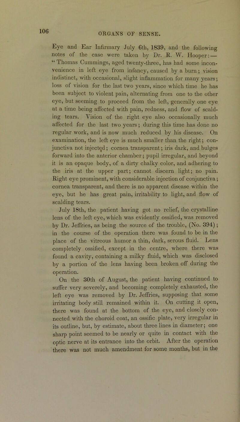 ORGANS OF SENSE. Eye and Ear Infirmary July 6th, 1839. and the following notes of the case were taken by Dr. R. W. Hooper: — “ Thomas Cummings, aged twenty-three, has had some incon- venience in left eye from infancy, caused by a burn; vision indistinct, with occasional, slight inflammation for many years; loss of vision for the last two years, since which time he has been subject to violent pain, alternating from one to the other eye, but seeming to proceed from the left, generally one eye at a time being affected with pain, redness, and flow of scald- ing tears. Vision of the right eye also occasionally much affected for the last two years; during this time has done no regular work, and is now much reduced by his disease. On examination, the left eye is much smaller than the right; con- junctiva not injected; cornea transparent; iris dark, and bulges forward into the anterior chamber; pupil irregular, and beyond it is an opaque body, of a dirty chalky color, and adhering to the iris at the upper part; cannot discern light; no pain. Right eye prominent, with considerable injection of conjunctiva; cornea transparent, and there is no apparent disease within the eye, but he has great pain, irritability to light, and flow of scalding tears. July 18th, the patient having got no relief, the crystalline lens of the left eye, which was evidently ossified, was removed by Dr. Jeffries, as being the source of the trouble, (No. 394); in the course of the operation there was found to be in the place of the vitreous humor a thin, dark, serous fluid. Lens completely ossified, except in the centre, where there was found a cavity, containing a milky fluid, which was disclosed by a portion of the lens having been broken off during the operation. On the 30th of August, the patient having continued to suffer very severely, and becoming completely exhausted, the left eye was removed by Dr. Jeffries, supposing that some irritating body still remained within it. On cutting it open, there was found at the bottom of the eye, and closely con- nected with the choroid coat, an ossific plate, very irregular in its outline, but, by estimate, about three lines in diameter; one sharp point seemed to be nearly or quite in contact with the optic nerve at its entrance into the orbit. After the operation there was not much amendment for some months, but in the