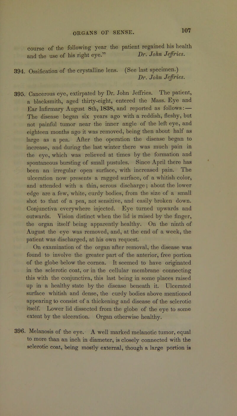 course of the following year the patient regained his health and the use of his right eye.” Dr. John Jeffries. 394. Ossification of the crystalline lens. (See last specimen.) Dr. John Jeffries. 395. Cancerous eye, extirpated by Dr. John Jeffries. The patient, a blacksmith, aged thirty-eight, entered the Mass. Eye and Ear Infirmary August 8th, 1838, and reported as follows: — The disease began six years ago with a reddish, fleshy, but not painful tumor near the inner angle of the left eye, and eighteen months ago it was removed, being then about half as large as a pea. After the operation the disease began to increase, and during the last winter there was much pain in the eye, which was relieved at times by the formation and spontaneous bursting of small pustules. Since April there has been an irregular open surface, with increased pain. The ulceration now presents a ragged surface, of a whitish color, and attended with a thin, serous discharge; about the lower edge are a few, white, curdy bodies, from the size of a small shot to that of a pea, not sensitive, and easily broken down. Conjunctiva everywhere injected. Eye turned upwards and outwards. Vision distinct when the lid is raised by the finger, the organ itself being apparently healthy. On the ninth of August the eye was removed, and, at the end of a week, the patient was discharged, at his own request. On examination of the organ after removal, the disease was found to involve the greater part of the anterior, free portion of the globe below the cornea. It seemed to have originated in the sclerotic coat, or in the cellular membrane connecting this with the conjunctiva, this last being in some places raised up in a healthy state by the disease beneath it. Ulcerated surface whitish and dense, the curdy bodies above mentioned appearing to consist of a thickening and disease of the sclerotic itself. Lower lid dissected from the globe of the eye to some extent by the ulceration. Organ otherwise healthy. 396. Melanosis of the eye. A well marked melanotic tumor, equal to more than an inch in diameter, is closely connected with the sclerotic coat, being mostly external, though a large portion is