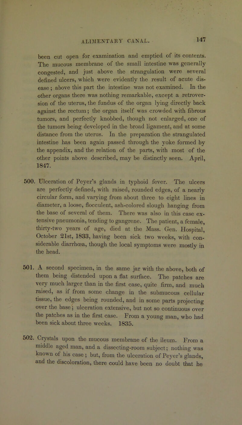been cut open for examination and emptied of its contents. The mucous membrane of the small intestine was generally- congested, and just above the strangulation were several defined ulcers, which were evidently the result of acute dis- ease ; above this part the intestine was not examined. In the other organs there was nothing remarkable, except a retrover- sion of the uterus, the fundus of the organ lying directly back against the rectum; the organ itself was crowded with fibrous tumors, and perfectly knobbed, though not enlarged, one of the tumors being developed in the broad ligament, and at some distance from the uterus. In the preparation the strangulated intestine has been again passed through the yoke formed by the appendix, and the relation of the parts, wdth most of the other points above described, may be distinctly seen. April, 1847. 500. Ulceration of Peyer’s glands in typhoid fever. The ulcers are perfectly defined, with raised, rounded edges, of a nearly circular form, and varying from about three to eight lines in diameter, a loose, flocculent, ash-colored slough hanging from the base of several of them. There was also in this case ex- tensive pneumonia, tending to gangrene. The patient, a female, thirty-two years of age, died at the Mass. Gen. Hospital, October 21st, 1833, having been sick two weeks, with con- siderable diarrhoea, though the local symptoms were mostly in the head. 501. A second specimen, in the same jar with the above, both of them being distended upon a flat surface. The patches are very much larger than in the first case, quite firm, and much raised, as if from some change in the submucous cellular tissue, the edges being rounded, and in some parts projecting over the base; ulceration extensive, but not so continuous over the patches as in the first case. From a young man, who had been sick about three weeks. 1835. 502. Crystals upon the mucous membrane of the ileum. From a middle aged man, and a dissecting-room subject; nothing was known of his case ; but, from the ulceration of Peyer’s glands, and the discoloration, there could have been no doubt that he