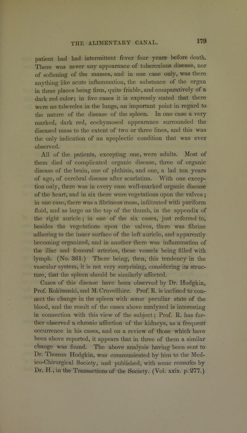 patient had had intermittent fever four years before death. There was never any appearance of tuberculous disease, nor of softening of the masses, and in one case only, was there anything like acute inflammation, the substance of the organ in three places being firm, quite friable, and comparatively of a dark red color; in five cases it is expressly stated that there were no tubercles in the lungs, an important point in regard to the nature of the disease of the spleen. In one case a very marked, dark red, ecchymosed appearance surrounded the diseased mass to the extent of two or three lines, and this was the only indication of an apoplectic condition that was ever observed. All of the patients, excepting one, were adults. Most of them died of complicated organic disease, three of organic disease of the brain, one of phthisis, and one, a lad ten years of age, of cerebral disease after scarlatina. With one excep- tion only, there was in every case well-marked organic disease of the heart, and in six there were vegetations upon the valves ; in one case, there was a fibrinous mass, infiltrated with puriform fluid, and as large as the top of the thumb, in the appendix of the right auricle; in one of the six cases, just referred to, besides the vegetations upon the valves, there was fibrine adhering to the inner surface of the left auricle, and apparently becoming organized, and in another there was inflammation of the iliac and femoral arteries, these vessels being filled with lymph. (No. 361.) There being, then, this tendency in the vascular system, it is not very surprising, considering its struc- ture, that the spleen should be similarly affected. Cases of this disease have been observed by Dr. Hodgkin, Prof. Rokitanski, and M. Cruveilhier. Prof. R. is inclined to con- nect the change in the spleen with some peculiar state of the blood, and the result of the cases above analyzed is interesting in connection with this view of the subject; Prof. R. has fur- ther observed a chronic affection of the kidneys, as a frequent occurrence in his cases, and on a review of those which have been above reported, it appears that in three of them a similar change was found. The above analysis having been sent to Dr. Thomas Hodgkin, was communicated by him to the Med- ico-Chirurgical Society, and published, with some remarks by Dr. H.,in the Transactions of the Society. (Vol. xxix. p.277.)