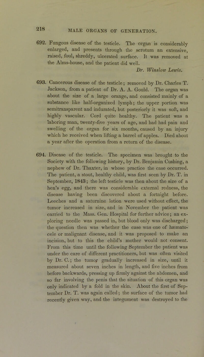 692. Fungous disease of the testicle. The organ is considerably enlarged, and presents through the scrotum an extensive, raised, foul, shreddy, ulcerated surface. It was removed at the Alms-house, and the patient did well. Dr. Winslow Lewis. 693. Cancerous disease of the testicle; removed by Dr. Charles T. Jackson, from a patient of Dr. A. A. Gould. The organ was about the size of a large orange, and consisted mainly of a substance like half-organized lymph; the upper portion was semitransparent and indurated, but posteriorly it was soft, and highly vascular. Cord quite healthy. The patient was a laboring man, twenty-five years of age, and had had pain and swelling of the organ for six months, caused by an injury which he received when lifting a barrel of apples. Died about a year after the operation from a return of the disease. 694. Disease of the testicle. The specimen was brought to the Society with the following history, by Dr. Benjamin Cushing, a nephew of Dr. Thaxter, in whose practice the case occurred. The patient, a stout, healthy child, was first seen by Dr. T. in September, 1843; the left testicle was then about the size of a hen’s egg, and there was considerable external redness, the disease having been discovered about a fortnight before. Leeches and a saturnine lotion were used without effect, the tumor increased in size, and in November the patient was carried to the Mass. Gen. Hospital for further advice; an ex- ploring needle was passed in, but blood only was discharged; the question then was whether the case was one of hsemato- cele or malignant disease, and it was proposed to make an incision, but to this the child’s mother would not consent. From this time until the following September the patient was under the care of different practitioners, but was often visited by Dr. C.; the tumoy gradually increased in size, until it measured about seven inches in length, and five inches from before backwards, pressing up firmly against the abdomen, and so far involving the penis that the situation of this organ was only indicated by a fold in the skin. About the first of Sep- tember Dr. T. was again called; the surface of the tumor had recently given way, and the integument was destroyed to the