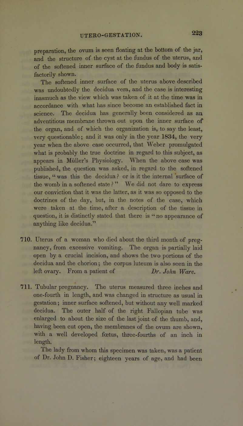 preparation, the ovum is seen floating at the bottom of the jar, and the structure of the cyst at the fundus of the uterus, and of the softened inner surface of the fundus and body is satis- factorily shown. The softened inner surface of the uterus above described was undoubtedly the decidua vera, and the case is interesting inasmuch as the view which was taken of it at the time was in accordance with what has since become an established fact in science. The decidua has generally been considered as an adventitious membrane thrown out upon the inner surface of the organ, and of which the organization is, to say the least, very questionable; and it was only in the year 1834, the very year when the above case occurred, that Weber promulgated what is probably the true doctrine in regard to this subject, as appears in Muller’s Physiology. When the above case was published, the question was asked, in regard to the softened tissue, “ was this the decidua ? or is it the internal surface of the womb in a softened state?” We did not dare to express our conviction that it was the latter, as it was so opposed to the doctrines of the day, but, in the notes of the case, which were taken at the time, after a description of the tissue in question, it is distinctly stated that there is “ no appearance of anything like decidua.” 710. Uterus of a woman who died about the third month of preg- nancy, from excessive vomiting. The organ is partially laid open by a crucial incision, and shows the two portions of the decidua and the chorion; the corpus luteum is also seen in the left ovary. From a patient of Dr. John Ware. 711. Tubular pregnancy. The uterus measured three inches and one-fourth in length, and was changed in structure as usual in gestation; inner surface softened, but without any well marked decidua. The outer half of the right Fallopian tube was enlarged to about the size of the last joint of the thumb, and, having been cut open, the membranes of the ovum are shown, with a well developed foetus, three-fourths of an inch in length. The lady from whom this specimen was taken, was a patient of Dr. John D. Fisher; eighteen years of age, and had been