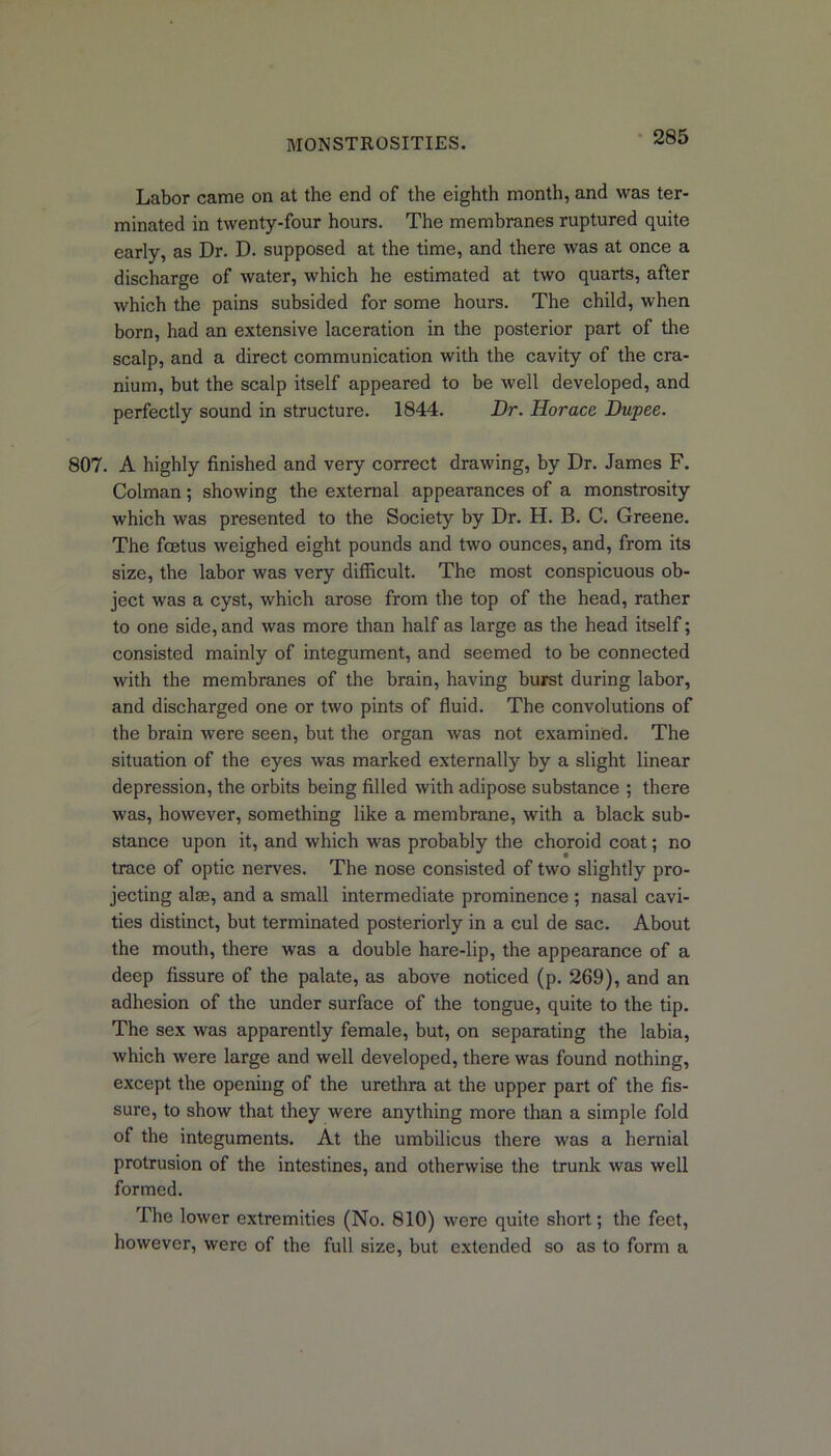 Labor came on at the end of the eighth month, and was ter- minated in twenty-four hours. The membranes ruptured quite early, as Dr. D. supposed at the time, and there was at once a discharge of water, which he estimated at two quarts, after which the pains subsided for some hours. The child, when born, had an extensive laceration in the posterior part of the scalp, and a direct communication with the cavity of the cra- nium, but the scalp itself appeared to be well developed, and perfectly sound in structure. 1844. Dr. Horace Dupee. 807. A highly finished and very correct drawing, by Dr. James F. Colman; showing the external appearances of a monstrosity which was presented to the Society by Dr. H. B. C. Greene. The fcetus weighed eight pounds and two ounces, and, from its size, the labor was very difficult. The most conspicuous ob- ject was a cyst, which arose from the top of the head, rather to one side, and was more than half as large as the head itself; consisted mainly of integument, and seemed to be connected with the membranes of the brain, having burst during labor, and discharged one or two pints of fluid. The convolutions of the brain were seen, but the organ was not examined. The situation of the eyes was marked externally by a slight linear depression, the orbits being filled with adipose substance ; there was, however, something like a membrane, with a black sub- stance upon it, and which was probably the choroid coat; no trace of optic nerves. The nose consisted of two slightly pro- jecting alee, and a small intermediate prominence ; nasal cavi- ties distinct, but terminated posteriorly in a cul de sac. About the mouth, there was a double hare-lip, the appearance of a deep fissure of the palate, as above noticed (p. 269), and an adhesion of the under surface of the tongue, quite to the tip. The sex was apparently female, but, on separating the labia, which were large and well developed, there was found nothing, except the opening of the urethra at the upper part of the fis- sure, to show that they were anything more than a simple fold of the integuments. At the umbilicus there was a hernial protrusion of the intestines, and otherwise the trunk was well formed. The lower extremities (No. 810) were quite short; the feet, however, were of the full size, but extended so as to form a