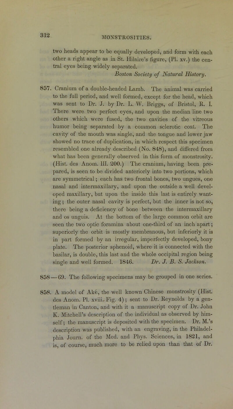 MONSTROSITIES. two heads appear to be equally developed, and form with each other a right angle as in St. Hilaire’s figure, (PI. xv.) the cen- tral eyes being widely separated. Boston Society of Natural History. 857. Cranium of a double-headed Lamb. The animal was carried to the full period, and well formed, except for the head, which was sent to Dr. J. by Dr. L. W. Briggs, of Bristol, 11. I. There were two perfect eyes, and upon the median line two others which were fused, the two cavities of the vitreous humor being separated by a common sclerotic coat. The cavity of the mouth was single, and the tongue and lower jaw showed no trace of duplication, in which respect this specimen resembled one already described (No. 848), and differed from what has been generally observed in this form of monstrosity. (Plist. des Anom. III. 200.) The cranium, having been pre- pared, is seen to be divided anteriorly into two portions, which are symmetrical; each has two frontal bones, two ungues, one nasal and intermaxillary, and upon the outside a well devel- oped maxillary, but upon the inside this last is entirely want- ing ; the outer nasal cavity is perfect, but the inner is not so, there being a deficiency of bone between the intermaxillary and os unguis. At the bottom of the large common orbit are seen the two optic foi'amina about one-third of an inch apart; superiorly the orbit is mostly membranous, but inferiorly it is in part formed by an irregular, imperfectly developed, bony plate. The posterior sphenoid, where it is connected with the basilar, is double, this last and the whole occipital region being single and well formed. 1846. Dr. J. B. S. Jackson. 858 — 69. The following specimens may be grouped in one series. 858. A model of Ake, the well known Chinese monstrosity (Hist, des Anom. PI. xviii.. Fig. 4); sent to Dr. Reynolds by a gen- tleman in Canton, and with it a manuscript copy of Dr. John K. Mitchell’s description of the individual as observed by him- self; the manuscript is deposited with the specimen. Dr. M.’s description was published, with an engraving, in the Philadel- phia Journ. of the Med. and Phys. Sciences, in 1821, and is, of course, much more to be relied upon than that of Dr.