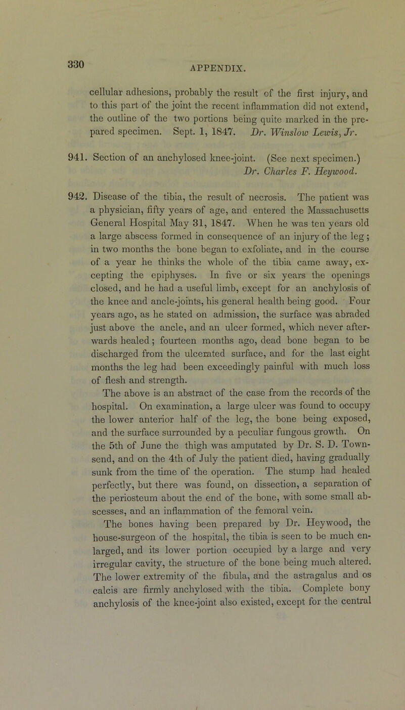 APPENDIX. cellular adhesions, probably the result of the first injury, and to this part of the joint the recent inflammation did not extend, the outline of the two portions being quite marked in the pre- pared specimen. Sept. 1, 1847. Dr. Winslow Lewis, Jr. 941. Section of an anchylosed knee-joint. (See next specimen.) Dr. Charles F. Heywood. 942. Disease of the tibia, the result of necrosis. The patient was a physician, fifty years of age, and entered the Massachusetts General Hospital May 31, 1847. When he was ten years old a large abscess formed in consequence of an injury of the leg; in two months the bone began to exfoliate, and in the course of a year he thinks the whole of the tibia came away, ex- cepting the epiphyses. In five or six years the openings closed, and he had a useful limb, except for an anchylosis of the knee and ancle-joints, his general health being good. Four years ago, as he stated on admission, the surface was abraded just above the ancle, and an ulcer formed, which never after- wards healed; fourteen months ago, dead bone began to be discharged from the ulcerated surface, and for the last eight months the leg had been exceedingly painful with much loss of flesh and strength. The above is an abstract of the case from the records of the hospital. On examination, a large ulcer was found to occupy the lower anterior half of the leg, the bone being exposed, and the surface surrounded by a peculiar fungous growth. On the 5th of June the thigh was amputated by Dr. S. D. Town- send, and on the 4th of July the patient died, having gradually sunk from the time of the operation. The stump had healed perfectly, but there was found, on dissection, a separation of the periosteum about the end of the bone, with some small ab- scesses, and an inflammation of the femoral vein. The bones having been prepared by Dr. Heywood, the house-surgeon of the hospital, the tibia is seen to be much en- larged, and its lower portion occupied by a large and very irregular cavity, the structure of the bone being much altered. The lower extremity of the fibula, and the astragalus and os calcis are firmly anchylosed with the tibia. Complete bony anchylosis of the knee-joint also existed, except for the central /