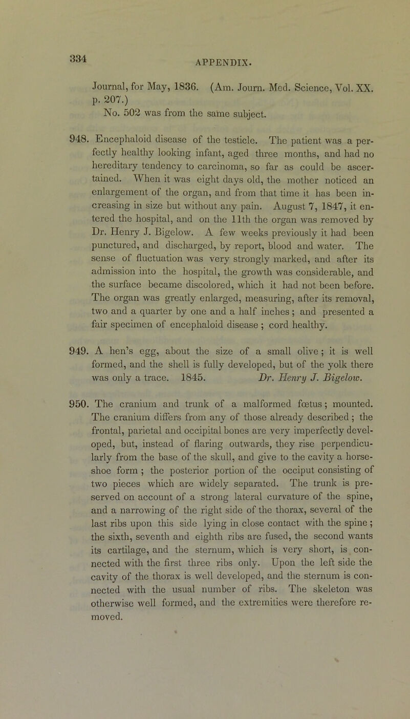 APPENDIX. Journal, for May, 1836. (Am. Journ. Med. Science, Yol. XX. p. 207.) No. 502 was from the same subject. 948. Encephaloid disease of the testicle. The patient was a per- fectly healthy looking infant, aged three months, and had no hereditary tendency to carcinoma, so far as could be ascer- tained. When it was eight days old, the mother noticed an enlargement of the organ, and from that time it has been in- creasing in size but without any pain. August 7, 1847, it en- tered the hospital, and on the 11th the organ was removed by Dr. Henry J. Bigelow. A few weeks previously it had been punctured, and discharged, by report, blood and water. The sense of fluctuation was very strongly marked, and after its admission into the hospital, the growth was considerable, and the surface became discolored, which it had not been before. The organ was greatly enlarged, measuring, after its removal, two and a quarter by one and a half inches; and presented a fair specimen of encephaloid disease ; cord healthy. 949. A hen’s egg, about the size of a small olive; it is well formed, and the shell is fully developed, but of the yolk there was only a trace. 1845. Dr. Henry J. Bigeloio. 950. The cranium and trunk of a malformed foetus; mounted. The cranium differs from any of those already described; the frontal, parietal and occipital bones are very imperfectly devel- oped, but, instead of flaring outwards, they rise perpendicu- larly from the base of the skull, and give to the cavity a horse- shoe form ; the posterior portion of the occiput consisting of two pieces which are widely separated. The trunk is pre- served on account of a strong lateral curvature of the spine, and a narrowing of the right side of the thorax, several of the last ribs upon this side lying in close contact with the spine ; the sixth, seventh and eighth ribs are fused, the second wants its cartilage, and the sternum, which is very short, is con- nected with the first three ribs only. Upon the left side the cavity of the thorax is well developed, and the sternum is con- nected with the usual number of ribs. The skeleton was otherwise well formed, and the extremities were therefore re- moved.