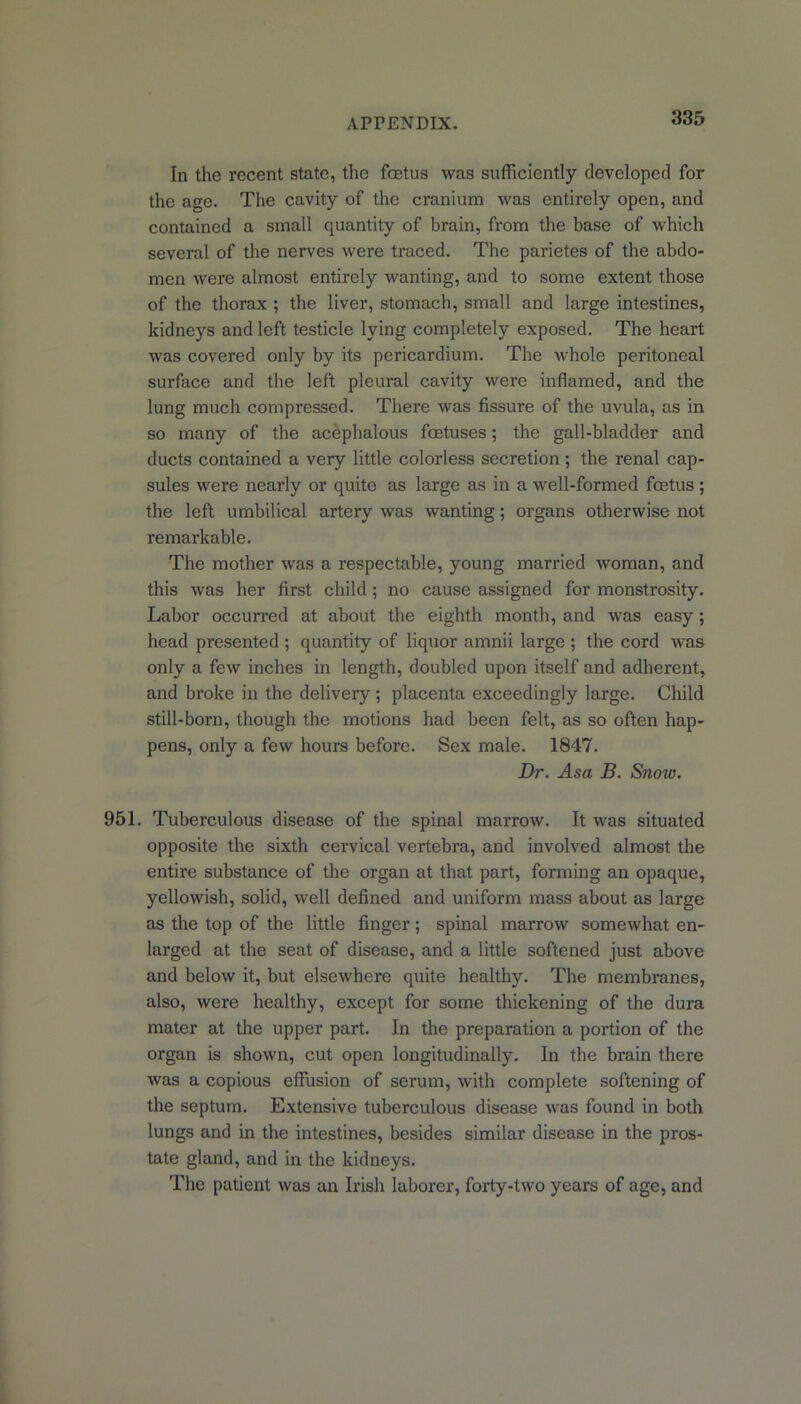 In the recent state, the foetus was sufficiently developed for the age. The cavity of the cranium was entirely open, and contained a small quantity of brain, from the base of which several of the nerves were traced. The parietes of the abdo- men were almost entirely wanting, and to some extent those of the thorax ; the liver, stomach, small and large intestines, kidneys and left testicle lying completely exposed. The heart was covered only by its pericardium. The whole peritoneal surface and the left pleural cavity were inflamed, and the lung much compressed. There was fissure of the uvula, as in so many of the acephalous foetuses; the gall-bladder and ducts contained a very little colorless secretion ; the renal cap- sules were nearly or quite as large as in a well-formed foetus ; the left umbilical arteiy was wanting; organs otherwise not remarkable. The mother was a respectable, young married woman, and this was her first child ; no cause assigned for monstrosity. Labor occurred at about the eighth month, and was easy; head presented ; quantity of liquor amnii large ; the cord was only a few inches in length, doubled upon itself and adherent, and broke in the delivery; placenta exceedingly large. Child still-born, though the motions had been felt, as so often hap- pens, only a few hours before. Sex male. 1847. Dr. Asa B. Snow. 951. Tuberculous disease of the spinal marrow. It was situated opposite the sixth cervical vertebra, and involved almost the entire substance of the organ at that part, forming an opaque, yellowish, solid, well defined and uniform mass about as large as the top of the little finger; spinal marrow somewhat en- larged at the seat of disease, and a little softened just above and below it, but elsewhere quite healthy. The membranes, also, were healthy, except for some thickening of the dura mater at the upper part. In the preparation a portion of the organ is shown, cut open longitudinally. In the brain there was a copious effusion of serum, with complete softening of the septum. Extensive tuberculous disease was found in both lungs and in the intestines, besides similar disease in the pros- tate gland, and in the kidneys. The patient was an Irish laborer, forty-two years of age, and