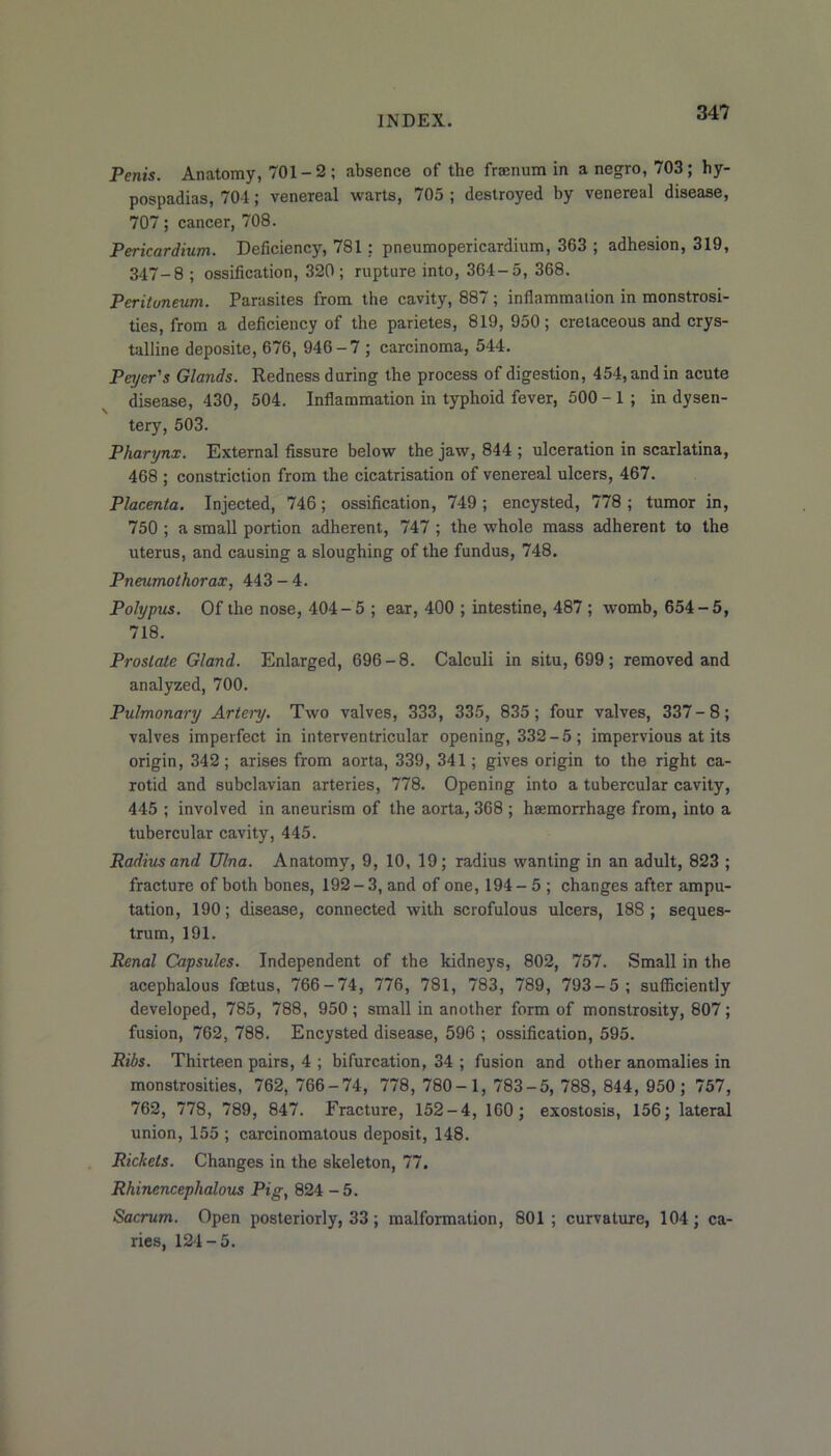Penis. Anatomy, 701-2; absence of the fraenum in a negro, 703; hy- pospadias, 704; venereal warts, 705 ; destroyed by venereal disease, 707; cancer, 708. Pericardium. Deficiency, 781: pneumopericardium, 363 ; adhesion, 319, 347-8 ; ossification, 320; rupture into, 364-5, 368. Peritoneum. Parasites from the cavity, 887; inflammation in monstrosi- ties, from a deficiency of the parietes, 819, 950; cretaceous and crys- talline deposite, 676, 946-7 ; carcinoma, 544. Payer's Glands. Redness during the process of digestion, 454, and in acute disease, 430, 504. Inflammation in typhoid fever, 500 - 1 ; in dysen- tery, 503. Pharynx. External fissure below the jaw, 844 ; ulceration in scarlatina, 468 ; constriction from the cicatrisation of venereal ulcers, 467. Placenta. Injected, 746; ossification, 749; encysted, 778; tumor in, 750 ; a small portion adherent, 747 ; the whole mass adherent to the uterus, and causing a sloughing of the fundus, 748. Pneumothorax, 443-4. Polypus. Of the nose, 404-5 ; ear, 400 ; intestine, 487 ; womb, 654-5, 718. Prostate Gland. Enlarged, 696-8. Calculi in situ, 699; removed and analyzed, 700. Pulmonary Artery. Two valves, 333, 335, 835; four valves, 337-8; valves imperfect in interventricular opening, 332-5 ; impervious at its origin, 342 ; arises from aorta, 339, 341; gives origin to the right ca- rotid and subclavian arteries, 778. Opening into a tubercular cavity, 445 ; involved in aneurism of the aorta, 368 ; ha;morrhage from, into a tubercular cavity, 445. Radius and Ulna. Anatomy, 9, 10, 19; radius wanting in an adult, 823 ; fracture of both bones, 192-3, and of one, 194-5 ; changes after ampu- tation, 190; disease, connected with scrofulous ulcers, 188; seques- trum, 191. Renal Capsules. Independent of the kidneys, 802, 757. Small in the acephalous foetus, 766-74, 776, 781, 783, 789, 793-5; sufficiently developed, 785, 788, 950; small in another form of monstrosity, 807; fusion, 762, 788. Encysted disease, 596 ; ossification, 595. Ribs. Thirteen pairs, 4 ; bifurcation, 34 ; fusion and other anomalies in monstrosities, 762, 766-74, 778, 780-1, 783-5, 788, 844, 950; 757, 762, 778, 789, 847. Fracture, 152-4, 160; exostosis, 156; lateral union, 155 ; carcinomatous deposit, 148. Rickets. Changes in the skeleton, 77. Rhinencephalous Pig, 824 -5. Sacrum. Open posteriorly, 33 ; malformation, 801 ; curvature, 104 ; ca- ries, 124-5.