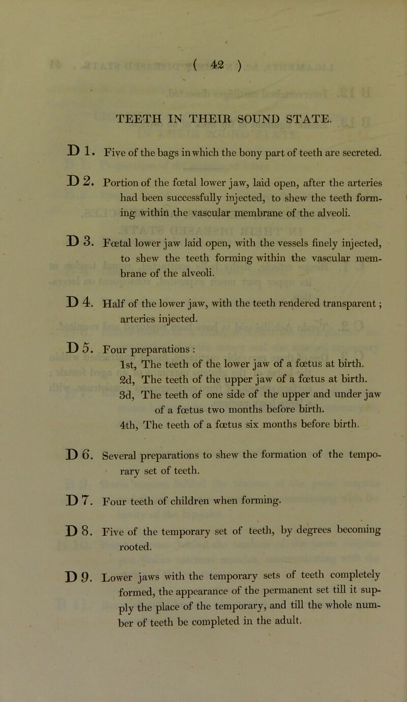 TEETH IN THEIR SOUND STATE. Dl. Five of the bags in which the bony part of teeth are secreted. D2. Portion of the foetal lower jaw, laid open, after the arteries had been successfully injected, to shew the teeth form- ing within the vascular membrane of the alveoli. D3. Foetal lower jaw laid open, with the vessels finely injected, to shew the teeth forming within the vascular mem- brane of the alveoli. D4. Half of the lower jaw, with the teeth rendered transparent; arteries injected. D5. Four preparations: 1st, The teeth of the lower jaw of a foetus at birth. 2d, The teeth of the upper jaw of a foetus at birth. 3d, The teeth of one side of the upper and under jaw of a foetus two months before birth. 4th, The teeth of a foetus six months before birth. D6. Several preparations to shew the formation of the tempo- ' rary set of teeth. D7. Four teeth of children when foi'ming. D8. Five of the temporary set of teeth, by degrees becoming rooted. D9. Lower jaws with the temporary sets of teeth completely formed, the appearance of the permanent set tiU it sup- ply the place of the temporary, and till the whole num- ber of teeth be completed in the adult.