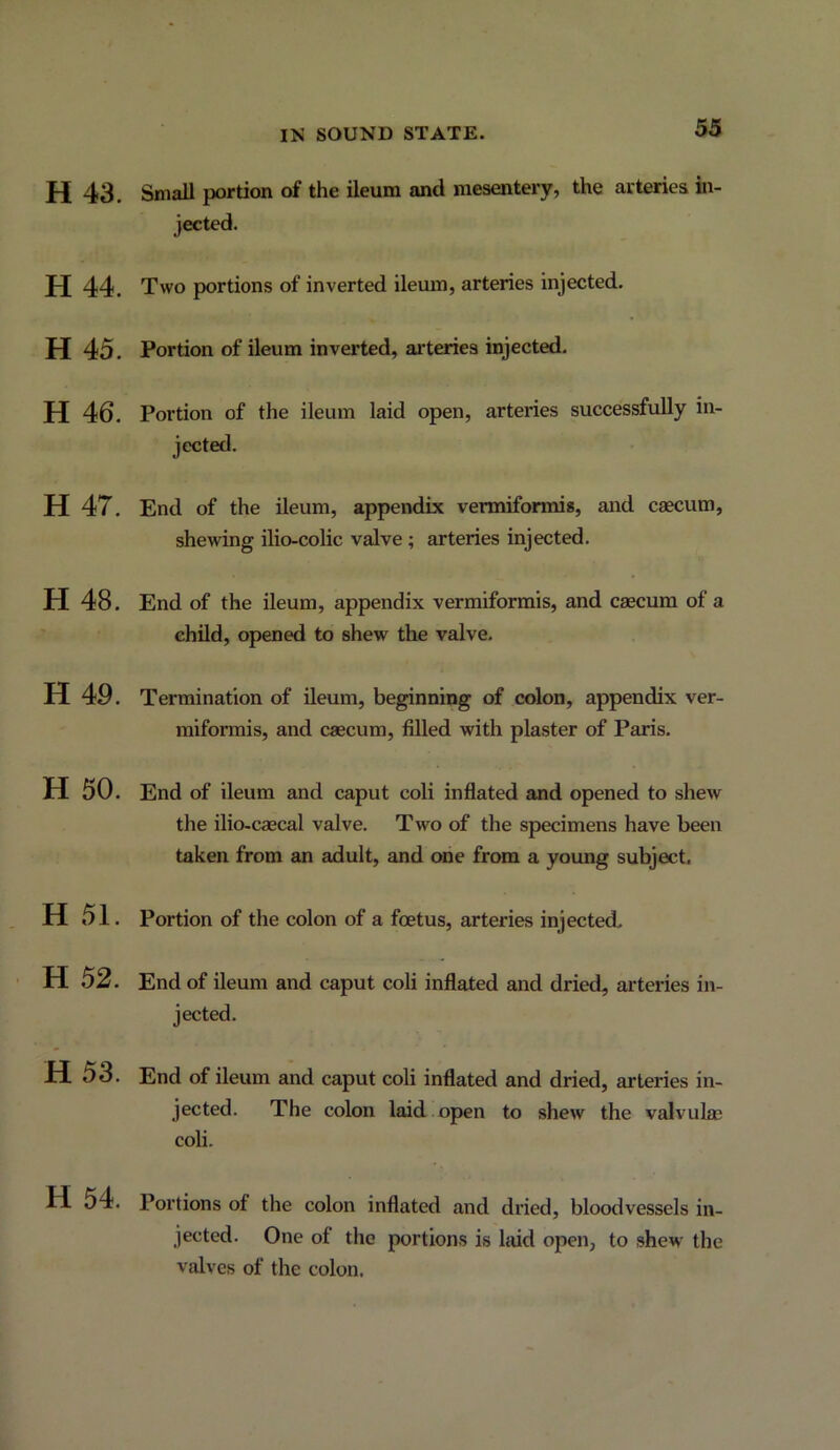 53 H 43. Small portion of the ileum and mesentery, the arteries in- jected. H44. Two portions of inverted ileum, arteries injected. H 45. Portion of ileum inverted, ai'teries injected. H 46. Portion of the ileum laid open, arteries successfully in- jected. H 47. End of the ileum, appendix vermiformis, and caecum, shewing ilio-colic valve; arteries injected. H 48. End of the ileum, appendix vermiformis, and caecum of a ehUd, opened to shew the valve. H 49. Termination of ileum, beginning of colon, appendix ver- miformis, and caecum, filled with plaster of Paris. H 50. End of ileum and caput coli inflated and opened to shew the ilio-caecal valve. Two of the specimens have been taken from an adult, and one from a young subject. H 51. Portion of the colon of a foetus, arteries injected. H 52. End of ileum and caput coli inflated and dried, arteries in- jected. H 53. End of ileum and caput coli inflated and dried, arteries in- jected. The colon laid open to shew the valvulae coli. H. 54. Portions of the colon inflated and dried, bloodvessels in- jected. One of the portions is htid open, to shew the valves of the colon.