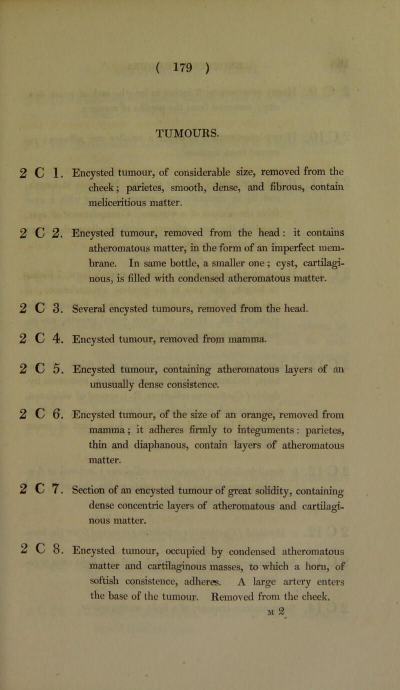 TUMOURS. 2 C 1. Encysted tumour, of considerable size, removed from the cheek; parietes, smooth, dense, and fibrous, contain meliceritious matter. 2 C 2. Encysted tumour, removed from the head: it contains atheromatous matter, in the form of an imperfect mem- brane. In same bottle, a smaller one ; cyst, cartilagi- nous, is filled with condensed atheromatous matter. 2 C 3. Several encysted tumours, removed from the head. 2 C 4. Encysted tumour, removed from mamma. 2 C 5. Encysted tumour, containing atheromatous layers of an unusually dense consistence. 2 C 6. Encysted tumour, of the size of an orange, removed from mamma; it adheres firmly to integuments: parietes, thin and diaphanous, contain layers of atheromatous matter. 2 C 7. Section of an encysted tumour of great solidity, containing dense concentric layers of atheromatous and cartilagi- nous matter. 2 C 8. Encysted tumour, occupied by condensed atheromatous matter and cartilaginous masses, to wliich a liorn, of softish consistence, adheres. A large artery enters the base of the tumour. Removed from the cheek. M 2