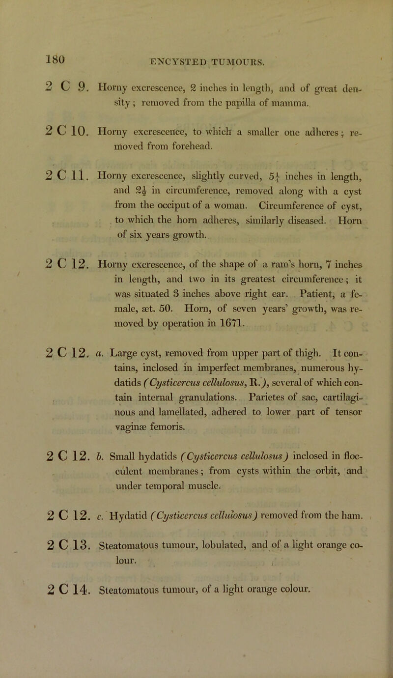 ENCYSTED TUMOURS. 2 C 9. 2C 10. 2C 11. 2C12. 2C12, 2C 12. 2C 12. 2C13. Horny excrescence, 2 inches in length, and of great den- sity ; removed from the papilla of mamma. Horny excrescence, to which a smaller one adheres; re- moved from forehead. Horny excrescence, slightly curved, 54 inches in length, and 2^ in circumference, removed along with a cyst from the occiput of a woman. Circumference of cyst, to which the horn adheres, similarly diseased. Horn of six years growth. Horny excrescence, of the shape of a ram’s hora, 7 inches in length, and two in its greatest circumference; it was situated 3 inches above right ear. Patient, a fe- male, aet. 50. Horn, of seven years’ growth, was re- moved by operation in 1671. a. Large cyst, removed from upper part of thigh. It con- tains, inclosed in imperfect membranes, numerous hy- datids (Cysticercus cellulosus, R.^, several of which con- tain internal granulations. Parietes of sac, cartilagi- nous and lamellated, adhered to lower part of tensor vaffinae femoris. O b. Small hydatids (Cysticercits cellulosus) inclosed in floc- culent membranes; from cysts within the orbit, and under temporal muscle. c. Hydatid (Cysticercus cellulosus) removed from the ham. Steatomatous tumour, lobulated, and of a light orange co- lour. 2C14. Steatomatous tumour, of a light orange colour.