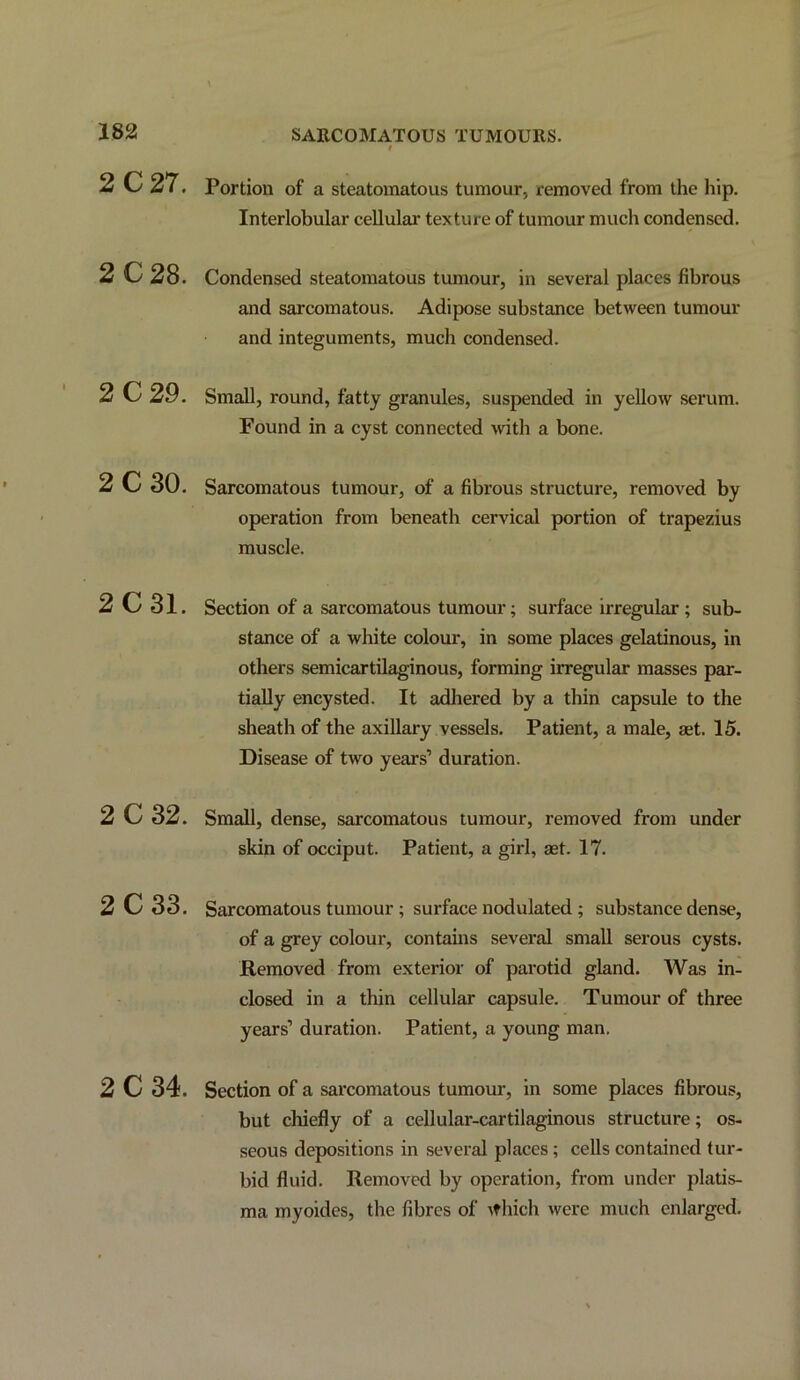 f 2C27, Portion of a steatomatous tumour, removed from the hip. Interlobular cellular texture of tumour much condensed. 2C28. Condensed steatomatous tumour, in several places fibrous and sarcomatous. Adipose substance between tumour and integuments, much condensed. 2C29. Small, round, fatty granules, suspended in yellow serum. Found in a cyst connected 4vith a bone. 2C30. Sarcomatous tumour, of a fibrous structure, removed by operation from beneath cervical portion of trapezius muscle. 2C31. Section of a sarcomatous tumour; surface irregular ; sub- stance of a white colour, in some places gelatinous, in others semicartilaginous, forming irregular masses par- tially encysted. It adhered by a thin capsule to the sheath of the axillary vessels. Patient, a male, aet. 15. Disease of two years’ duration. 2 C32. Small, dense, sarcomatous tumour, removed from under skin of occiput. Patient, a girl, agt. 17. 2C33. Sarcomatous tumour ; surface nodulated ; substance dense, of a grey colour, contams several small serous cysts. Removed from exterior of parotid gland. Was in- closed in a thin cellular capsule. Tumour of three years’ duration. Patient, a young man. 2C34. Section of a sarcomatous tumour, in some places fibrous, but chiefly of a cellular-cartilaginous structure; os- seous depositions in several places; cells contained tur- bid fluid. Removed by operation, from under platis- ma myoides, the fibres of \fhich were much enlarged.
