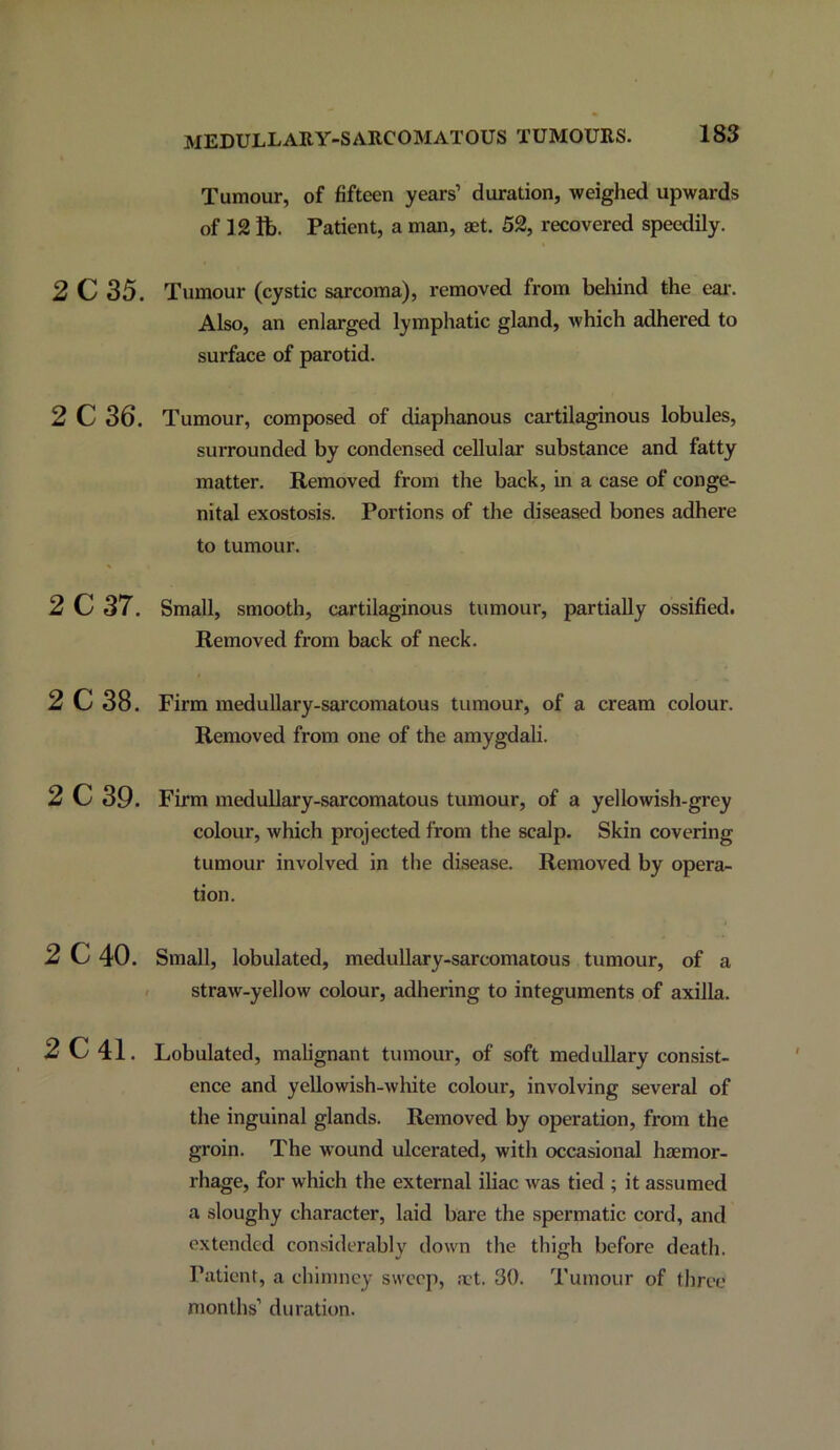 MEDULLARY-SARCOMATOUS TUMOURS. Tumour, of fifteen years’ duration, weighed upwards of 12 lb. Patient, a man, aet. 52, recovered speedily. 2 C 35. Tumour (cystic sarcoma), removed from behind the eai'. Also, an enlarged lymphatic gland, which adhered to surface of parotid. 2 C 36. Tumour, composed of diaphanous cartilaginous lobules, surrounded by condensed cellular substance and fatty matter. Removed from the back, in a case of conge- nital exostosis. Portions of the diseased bones adhere to tumour. 2 C 37. Small, smooth, cartilaginous tumour, partially ossified. Removed from back of neck. 2 C 38. Firm medullary-sai’comatous tumour, of a cream colour. Removed from one of the amygdali. 2 C 39. Firm meduUary-sarcomatous tumour, of a yellowish-grey colour, which projected from the scalp. Skin covering tumour involved in the disease. Removed by opera- tion. 2C40. Small, lobulated, medullary-sarcomatous tumour, of a / straw-yellow colour, adhering to integuments of axilla. 2C41. Lobulated, malignant tumour, of soft medullary consist- ence and yeUowish-white colour, involving several of the inguinal glands. Removed by operation, from the groin. The wound ulcerated, with occasional htemor- rhage, for which the external iliac was tied ; it assumed a sloughy character, laid bare the spermatic cord, and extended considerably down the thigh before death. Patient, a chimney sweep, a't. 30. Tumour of three months’ duration.