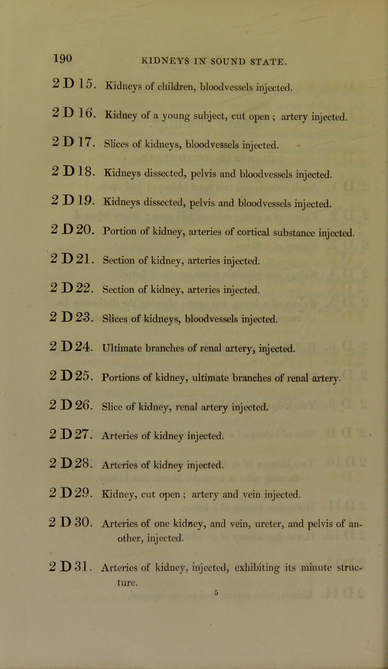 2D 15. 2D 16. 2D 17. 2D18. 2D 19. 2D 20. 2D21. 2D 22. 2D 23. 2D 24. 2D 25. 2D 26. 2D 27. 2D 28. 2D 29. 2D 30. 2D31. Kidneys of children, bloodvessels injected. Kidney of a young subject, cut open ; artery injected. Slices of kidneys, bloodvessels injected. Kidneys dissected, pelvis and bloodvessels injected. Kidneys dissected, pelvis and bloodvessels injected. Portion of kidney, arteries of cortical substance injected. Section of kidney, arteries injected. Section of kidney, arteries injected. 4 Slices of kidneys, bloodvessels injected. Ultimate branches of renal artery, injected. Portions of kidney, ultimate branches of renal artery. Slice of kidney, renal artery injected. Arteries of kidney injected. Arteries of kidney injected. Kidney, cut open ; ai’tery and vein injected. Arteries of one kidney, and vein, ureter, and pelvis of an- other, injected. Arteries of kidney, injected, exhibiting its minute struc- ture. 0