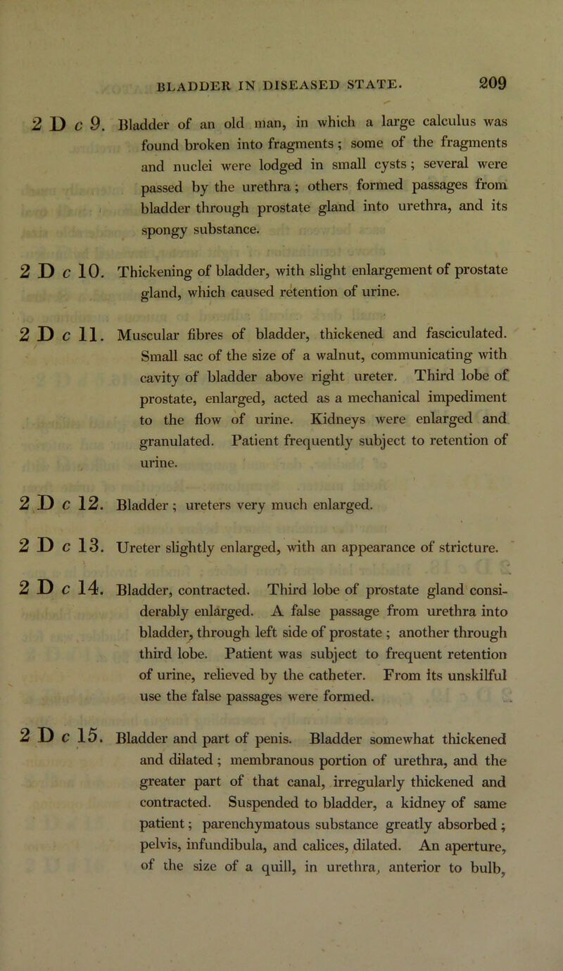 2 D 6‘ 9. Bladder of an old man, in which a large calculus was found broken into fragments; some of the fragments and nuclei were lodged in small cysts; several were - passed by the urethra; others formed passages from ,j i I bladder through prostate gland into urethra, and its . • spongy substance. 2 D C 10. Thickening of bladder, with slight enlargement of prostate gland, which caused retention of urine. 2 D c 11. Muscular fibres of bladder, thickened and fasciculated. Small sac of the size of a walnut, communicating with cavity of bladder above right ureter. Third lobe of prostate, enlarged, acted as a mechanical impediment to the flow of urine. Kidneys were enlarged and granulated. Patient frequently subject to retention of urine. Bladder ; ureters very much enlarged. Ureter slightly enlarged, with an appearance of stricture. Bladder, contracted. Third lobe of prostate gland consi- derably enlarged. A false passage from urethra into bladder, through left side of prostate; another through third lobe. Patient was subject to frequent retention of urine, relieved by the catheter. From its unskilful use the false passages were formed. 2 D c 15. Bladder and part of penis. Bladder somewhat thickened and dilated ; membranous portion of urethra, and the greater part of that canal, irregularly thickened and contracted. Suspended to bladder, a kidney of same patient; parenchymatous substance greatly absorbed; pelvis, infundibula, and calices, dilated. An aperture, of the size of a quill, in uretlira, anterior to bulb. 2 D c 12. 2 D c 13. 2 D c 14.