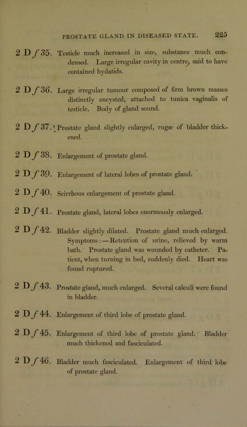 2 D y’35. Testicle much increased in size, substance much con- densed. Large irregular cavity in centre, said to have contained hydatids. 2 D y* 36. Large irregular tumour composed of firm brown masses distinctly encysted, attached to tunica vaginalis of testicle. Body of gland sound. 2 D/37. ® Prostate gland slightly enlarged, rugae of bladder thick- ened. 2 D/38. 2 D/39. 2 D/40. 2 D/41. 2 D/42. Enlargement of prostate gland. Enlargement of lateral lobes of prostate gland. Scirrhous enlargement of prostate gland. Prostate gland, lateral lobes enormously enlarged. Bladder slightly dilated. Prostate gland much enlarged. Symptoms:—Retention of urine, relieved by warm bath. Prostate gland was wounded by catheter. Pa- tient, when turning in bed, suddenly died. Heart was found ruptured. 2 D/43. Prostate gland, much enlarged, in bladder. Several calculi were found 2 D/44. Enlai’gement of third lobe of prostate gland. 2 D/45. Enlargement of third lobe of prostate gland. Bladder much thickened and fasciculated. 2 D/46. Bladder much fasciculated. Enlargement of third lobe of prostate gland.
