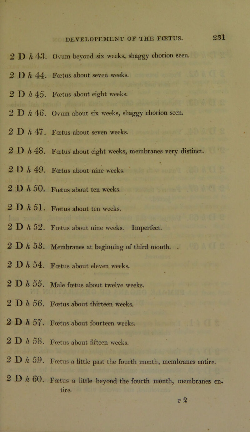 DEVELOPEMENT OF THE FCETUS. 2 D A 43. 2Bh 44. 2 D A 45. 2 D /i 46. 2 D 47. 2 D 7i 48. 2 D 7i 49. 2 D 7i 50. 2 D A51. 2 D 7i 52. 2 D 7i 53. 2 D 7i 54. 2 D A 55. 2 D ^ 56. 2 D A 57. 2 D 7i 58. 2 D 7i 59. 2 D ^ 60. Ovum beyond six Aveeks, shaggy chorion seen. Foetus about seven weeks. Foetus about eight weeks. Ovum about six Aveeks, shaggy chorion seen. Foetus about seven weeks. Foetus about eight weeks, membranes very distinct. Foetus about nine weeks. Foetus about ten weeks. Foetus about ten weeks. Foetus about nine weeks. Imperfect. Membranes at beginning of third month. . Foetus about eleven weeks. Male foetus about twelve Aveeks. Foetus about thirteen weeks. Foetus about fourteen Aveeks. Foetus about fifteen weeks. Foetus a little past the fourth month, membranes entire. Foetus a little beyond the fourth month, membranes en- tire. p 2