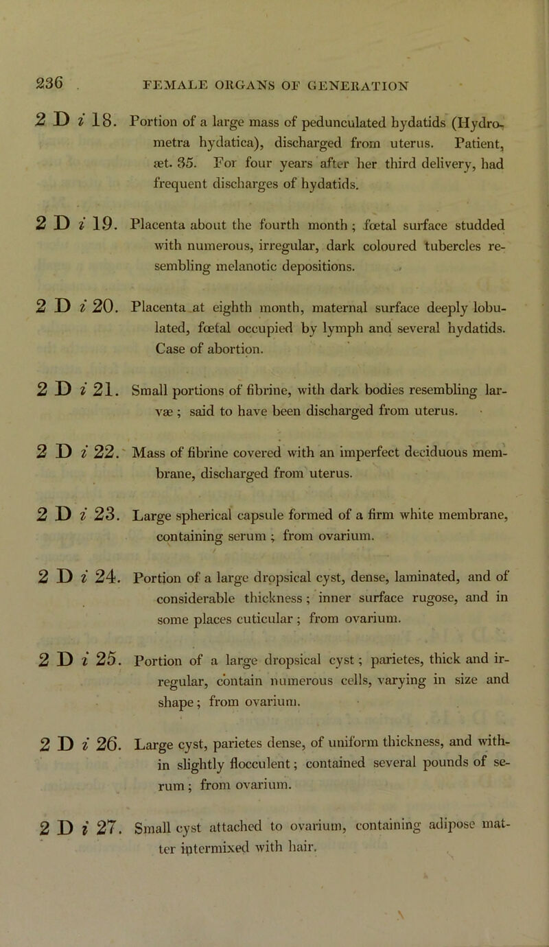 2T> z 18. 2 D z 19. 2 D z 20. 2 D ^ 21. 2 D z22r 2T> z 23. 2 D z 24. 2 D z 25. 2 D ^ 26. 2 D i 27. Portion of a large mass of pedunculated hydatids (Hydro- metra hydatica), discharged from uterus. Patient, {et. 35. For four years after her third delivery, had frequent discharges of hydatids. Placenta about the fourth month ; foetal surface studded with numerous, irregular, dark coloured tubercles re- sembling melanotic depositions. Placenta at eighth month, maternal surface deeply lobu- lated, foetal occupied by lymph and several hydatids. Case of abortion. Small portions of fibrine, with dark bodies resembling lar- vae ; said to have been discharged from uterus. Mass of fibrine covered with an imperfect deciduous mem- brane, discharged from uterus. Large spherical capsule formed of a firm white membrane, containing serum ; from ovarium. Portion of a large dropsical cyst, dense, laminated, and of considerable thickness; inner surface rugose, and in some places cuticular ; from ovarium. Portion of a large dropsical cyst; parietes, thick and ir- regular, contain numerous cells, varying in size and shape; from ovarium. Large cyst, parietes dense, of uniform thickness, and with- in slightly flocculent; contained several pounds of se- rum ; from ovarium. Small cyst attached to ovarium, containing adipose mat- ter intermixed with hair.
