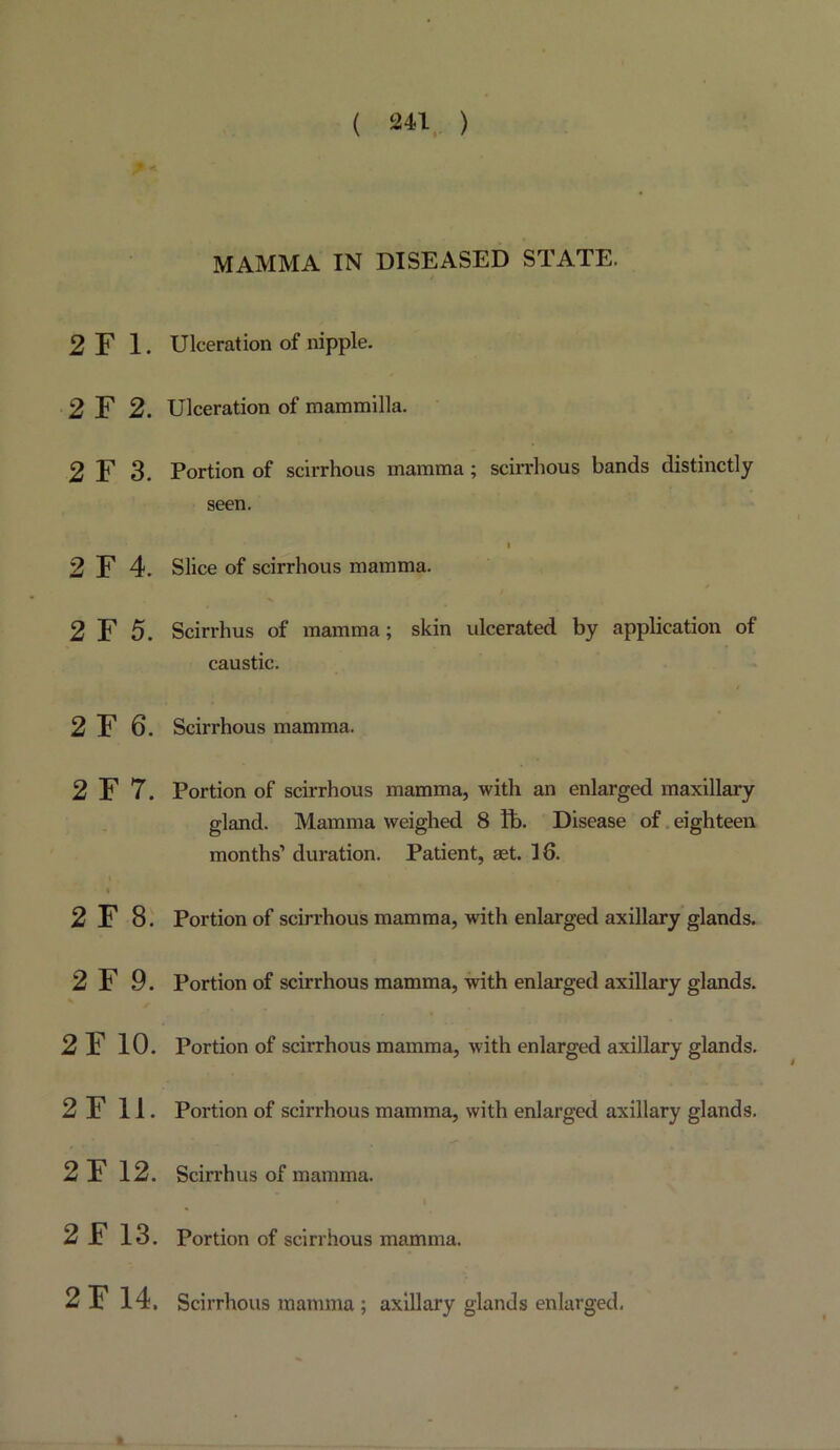 2F 1. 2 F 2. 2 F 3. 2 F 4. 2 F 5. 2 F 6. 2 F 7. I 2 F 8. 2 F 9. 2F 10. 2F 11. 2F 12. 2F 13. MAMMA IN DISEASED STATE. Ulceration of nipple. Ulceration of mammilla. Portion of scirrhous mamma; scirrhous bands distinctly seen. Slice of scirrhous mamma. Scirrhus of mamma; skin ulcerated by application of caustic. Scirrhous mamma. Portion of scirrhous mamma, with an enlarged maxillary gland. Mamma weighed 8 ft). Disease of. eighteen months’ duration. Patient, set. 16. Portion of scirrhous mamma, with enlarged axillary glands. Portion of scirrhous mamma, with enlarged axillary glands. Portion of scirrhous mamma, with enlarged axillary glands. Portion of scirrhous mamma, with enlarged axillary glands. Scirrhus of mamma. Portion of scirrhous mamma. 2F 14, Scirrhous mamma; axillary glands enlarged.