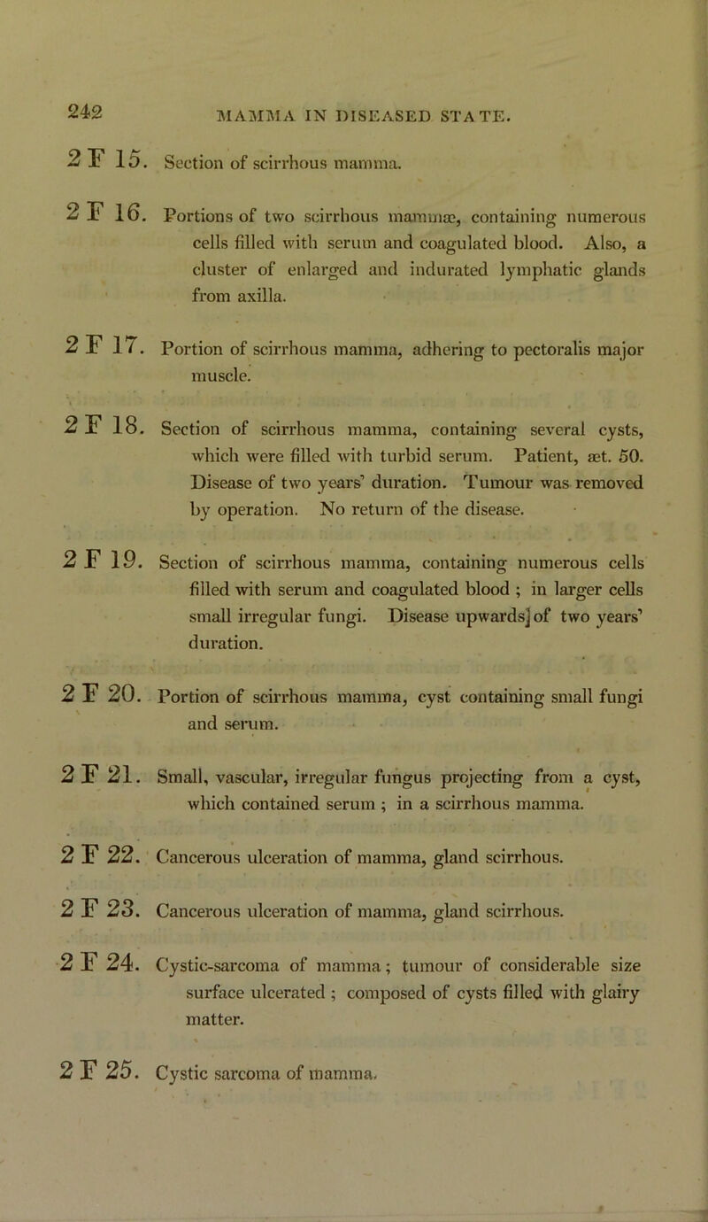 2F 15. Section of scirrhous mamma. 2F 16. Portions of two scirrhous mamma?, containing numerous cells filled with serum and coagulated blood. Also, a cluster of enlarged and indurated lymphatic glands from axilla. 2F 17. Portion of scirrhous mamma, adhering to pectoralis major muscle. 2 F 18. Section of scirrhous mamma, containing several cysts, which were filled with turbid serum. Patient, aet. 50. Disease of two years’ duration. Tumour was removed by operation. No return of the disease. 2F 19. Section of scirrhous mamma, containing numerous cells filled with serum and coagulated blood ; in larger cells small irregular fungi. Disease upwards] of two years’ duration. 2 F 20. Portion of scirrhous mamma, cyst containing small fungi and serum. 2F 21. Small, vascular, irregular fungus projecting from a cyst, which contained serum ; in a scirrhous mamma. 2 F 22. Cancerous ulceration of mamma, gland scirrhous. 2F23. Cancerous ulceration of mamma, gland scirrhous. 2 F 24. Cystic-sarcoma of mamma; tumour of considerable size surface ulcerated ; composed of cysts filled with glairy matter. 2 F 25. Cystic sarcoma of mamma.