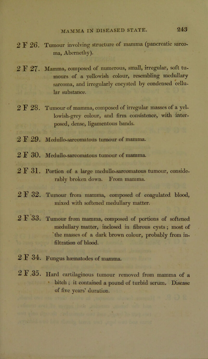 2 ¥26. 2 ¥27. 2F28. 2F29. 2F 30. 2F 31. 2F 32. 2 F '33. 2F 34. 2F.35. Xuniour involving structure of mamma (pancreatic sarco- ma, Abernethy). Mamma, composed of numerous, small, irregulai’, soft tu- mours of a yellowish colour, resembling medullary sarcoma, and irregularly encysted by condensed cellu- lar substance. Tumour of mamma, composed of irregular masses of a yel- lowish-grey colour, and firm consistence, with inter- posed, dense, ligamentous bands. Medullo-sarcomatous tumour of mamma. Medullo-sarcomatous tumour of mamma. Portion of a large meduUo-sarcomatous tumour, conside- rably broken down. From mamma. Tumour from mamma, composed of coagulated blood, mixed with softened medullary matter. Tumour from mamma, composed of portions of softened medullary matter, inclosed in fibrous cysts; most of 'the masses of a dark brown colour, probably from in- filtration of blood. Fungus haematodes of mamma. Hard cartilaginous tumour removed from mamma of a ' bitch ; it contained a pound of turbid serum. Disease of five years’ duration.