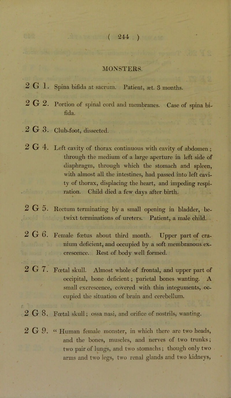 2 G 1. 2G2. 2 G 3. 2G4. 2 G 5. 2 G 6. 2 G 7. 2 G 8. 2 G9. MONSTERS. Spina bifida at sacrum. Patient, aet. 3 months. Portion of spinal cord and membranes. Case of spina bi- fida. Club-foot, dissected. Left cavity of thorax continuous with cavity of abdomen ; through the medium of a large aperture in left side of diaphragm, through which the stomach and spleen, with almost all the intestines, had passed into left cavi- ty of thorax, displacing the heart, and impeding respi- ration. Child died a few days after birth. Rectum terminating by a small opening in bladder, be- twixt terminations of ureters. Patient, a male child. Female foetus about third month. Upper part of cra- nium deficient, and occupied by a soft membranous ex- crescence. Rest of body well formed. Foetal skull. Almost whole of frontal, and upper part of occipital, bone deficient; parietal bones wanting. A small excrescence, covered with thin integuments, oc- cupied the situation of brain and cerebellum. Foetal skull; ossa nasi, and orifice of nostrils, wanting. t “ Human female monster, in which there are two heads, and the bones, muscles, and nerves of two trunks; two pair of lungs, and two stomachs; though only two arms and two legs, two renal glands and two kidneys.