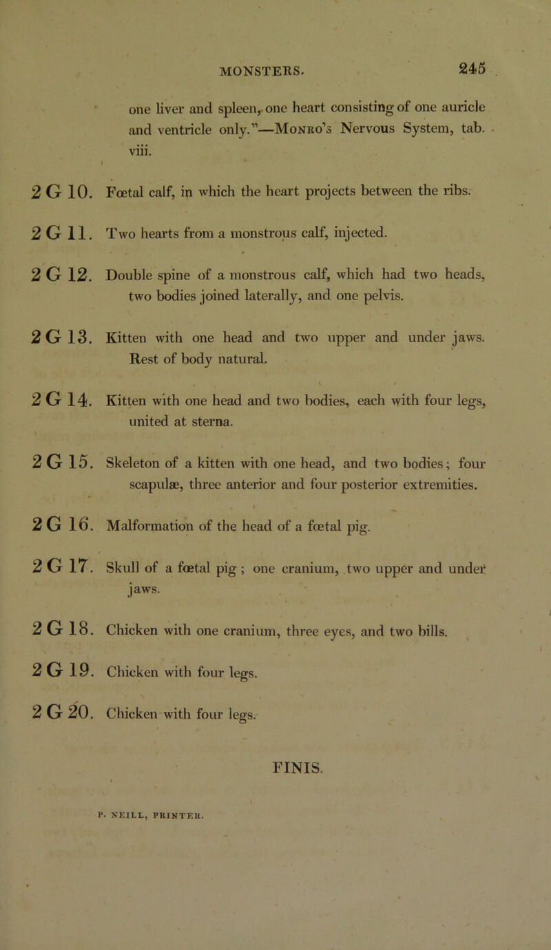 MONSTERS. one liver and spleen,, one heart consisting of one auricle and ventricle only.”—Monro’s Nervous System, tab. . viii. » 2 G 10. Foetal calf, in which the heart projects between the ribs. 2G11. Two hearts from a monstrous calf, injected. 2G12. Double spine of a monstrous calf, which had two heads, two bodies joined laterally, and one pelvis. 2G 13. 2G 14. 2G 15. 2G 16. 2G 17. 2G 18. 2G 19. 2G 20. Kitten with one head and two upper and under jaws. Rest of body natural. Kitten with one head and two bodies, each with four legs, united at sterna. Skeleton of a kitten with one head, and two bodies; four scapulae, three anterior and four posterior extremities. Malformation of the head of a foetal pig. Skull of a foetal pig ; one cranium, two upper and under jaws. Chicken with one cranium, three eyes, and two bills. Chicken with four legs. Chicken with four legs.- FINIS. P. VEILI., PIUNTEU.