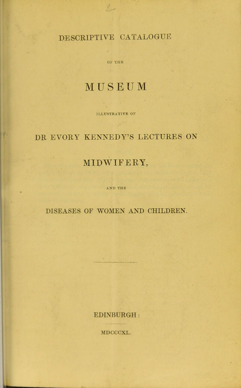DESCRIPTIVE CATALOGUE OF THE MUSEUM ILLUSTRATIVE OF DR EVORY KENNEDY'S LECTURES ON MIDWIFERY, AND THE DISEASES OF WOMEN AND CHILDREN. EDINBURGH: MDCCCXL.