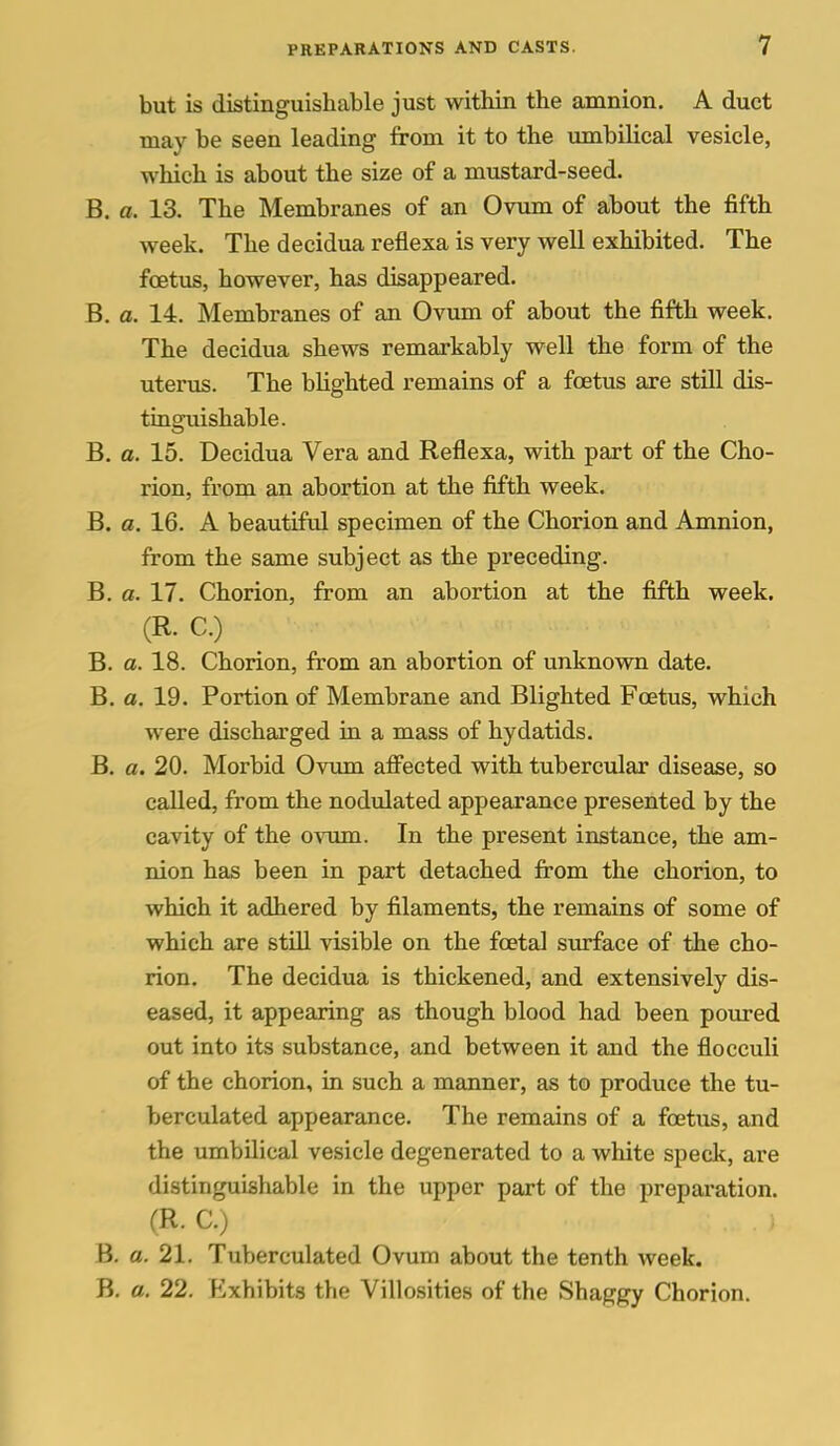 but is distinguishable just within the amnion. A duct may be seen leading from it to the umbilical vesicle, which is about the size of a mustard-seed. B. a. 13. The Membranes of an Ovum of about the fifth week. The decidua reflexa is very well exhibited. The foetus, however, has disappeared. B. a. 14. Membranes of an Ovum of about the fifth week. The decidua shews remarkably well the form of the uterus. The bUghted remains of a foetus are still dis- tinguishable. B. a. 15. Decidua Vera and Reflexa, with part of the Cho- rion, from an abortion at the fifth week. B. a. 16. A beautiful specimen of the Chorion and Amnion, from the same subject as the preceding. B. a. 17. Chorion, from an abortion at the fifth week. (R. C.) B. a. 18. Chorion, from an abortion of unknown date. B. a. 19. Portion of Membrane and Blighted Foetus, which were discharged in a mass of hydatids. B. a. 20. Morbid Ovum affected with tubercular disease, so called, from the nodulated appearance presented by the cavity of the ovum. In the present instance, the am- nion has been in part detached from the chorion, to which it adhered by filaments, the remains of some of which are still visible on the foetal surface of the cho- rion. The decidua is thickened, and extensively dis- eased, it appearing as though blood had been poured out into its substance, and between it and the flocculi of the chorion, in such a manner, as to produce the tu- berculated appearance. The remains of a foetus, and the umbilical vesicle degenerated to a white speck, are distinguishable in the upper part of the preparation. (R. C.) B. a. 21. Tuberculated Ovum about the tenth week. B. a. 22. Exhibits the Villosities of the Shaggy Chorion.