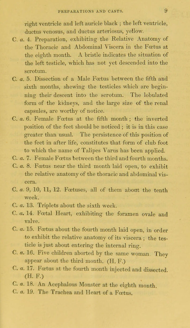 right ventricle and left aiiricle black ; the left ventricle, ductus venosus, and ductus arteriosus, yellow. C. a. 4. Preparation, exhibiting the Relative Anatomy of the Thoracic and Abdominal Viscera in the Foetus at the eio'hth month. A bristle indicates the situation of the left testicle, which has not yet descended into the scrotum. C. a. 5. Dissection of a Male Foetus between the fifth and sixth months, shewing the testicles which are begin- ning their descent into the scrotum. The lobulated form of the kidneys, and the large size of the renal capsules, are worthy of notice. C. a. 6. Female Foetus at the fifth month ; the inverted position of the feet should be noticed ; it is in this case greater than usual. The persistence of this position of the feet in after life, constitutes that form of club foot to which the name of Talipes Varus has been applied. C. a. 7. Female Foetus between the third and fourth months. C. a. 8. Foetus near the third month laid open, to exhibit the relative anatomy of the thoracic and abdominal vis- cera. C. a. 9, 10, 11, 12. Foetuses, all of them about the tenth week. C. a. 13. Triplets about the sixth week. C. a, 14. Foetal Heart, exhibiting the foramen ovale and valve. C. a. 15. Foetus about the fourth month laid open, in order to exhibit the relative anatomy of its viscera ; the tes- ticle is just about entering the internal ring. C. a. 16. Five children aborted by the same woman. They appear about the third month. (H. F.) C. a. 17. Fcetas at the fourth month injected and dissected (H. F.) C. a. 18. An Acephalous Monster at the eighth month. C. a. 19. The Trachea and Heart of a Foetus.