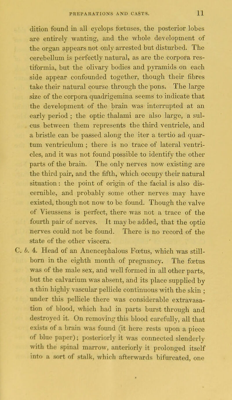 dition found in all cyclops foetuses, the posterior lobes axe entirely wanting, and the whole development of the organ appears not only arrested but distuibed. The cerebelkun is perfectly natural, as are the corpora res- tiformia, but the olivary bodies and pyramids on each side appear confounded together, though their fibres take their natural course through the pons. The large size of the corpora quadrigemina seems to indicate that the development of the brain was interrupted at an early period ; the optic thalami are also large, a sul- cus between them represents the third ventricle, and a bristle can be passed along the iter a tertio ad quar- tum ventriculvim; there is no trace of lateral ventri- cles, and it was not found possible to identify the other parts of the brain. The only nerves now existing are the third pair, and the fifth, which occupy their natural situation: the point of origin of the facial is also dis- cernible, and probably some other nerves may have existed, though not now to be found. Though the valve of Vieussens is perfect, there was not a trace of the fourth pair of nerves. It may be added, that the optic nerves could not be found. There is no record of the state of the other viscera. C. b. 4. Head of an Anencephalous Foetus, which was still- bom in the eighth month of pregnancy. The foetus was of the male sex, and well formed in all other parts, but the calvarium was absent, and its place supplied by a thin highly vascular pellicle continuous with the skin ; under this pellicle there was considerable extravasa- tion of blood, which had in parts burst through and destroyed it. On removing this blood carefully, all that exists of a brain was found (it here rests upon a piece of blue paper); po.steriorly it was connected slenderly with the spinal marrow, anteriorly it prolonged itself into a mri of .stalk, which afterwards bifurcated, one