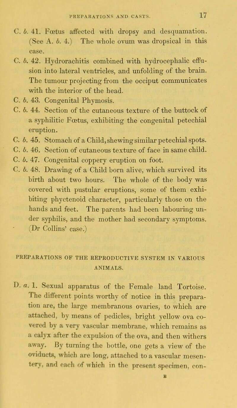 C. b. 41. Foetus affected with dropsy and desquamation. (See A. b. 4.) The whole ovum was dropsical in this case. C. b. 42. Hjdrorachitis combined with hydrocephalic effu- sion into lateral ventricles, and unfolding of the brain. The tumoiu- projecting from the occiput communicates with the interior of the head. C. 6. 43. Congenital Phymosis. C. b. 44. Section of the cutaneous texture of the buttock of a syphilitic Foetus, exhibiting the congenital petechial eruption. C. b. 45. Stomach of a Child, shewing similar petechial spots. C. b. 46. Section of cutaneous texture of face in same child. C. b. 47. Congenital coppery eruption on foot. C. b. 48. Drawing of a Child born alive, which survived its birth about two hours. The whole of the body was covered with pustular eruptions, some of them exhi- biting phyctenoid character, particularly those on the hands and feet. The parents had been labouring un- der syphilis, and the mother had secondary symptoms. (Dr Collins' case.) PREPARATIONS OF THE REPRODUCTIVE SYSTEM IN VARIOUS ANIMALS. D. a. 1. Sexual apparatus of the Female land Tortoise. The different points worthy of notice in this prepara- tion are, the large membranous ovaries, to which are attached, by means of pedicles, bright yellow ova co- vered by a very vascular membrane, which remains as a calyx after the expulsion of the ova, and then withers away. By turning the bottle, one gets a view of the oviducts, which are long, attached to a vascular mesen- tery, and each of which in the present specimen, oon- B