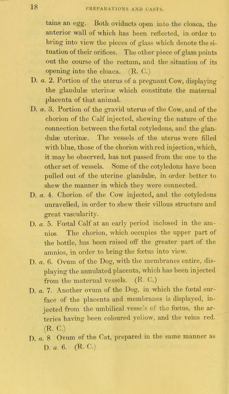 tains an egg. Both oviducts open into the cloaca, the anterior wall of which has been reflected, in order to bring into view the pieces of glass which denote the si- tuation of their orifices. The other piece of glass points out the course of the rectum, and the situation of its opening into the cloaca. (R. C.) D. a. 2. Portion of the uterus of a pregnant Cow, displaying the glandulae uterinae which constitute the maternal placenta of that animal. D. a. 3. Portion of the gravid uterus of the Cow, and of the chorion of the Calf injected, shewing the nature of the connection between the foetal cotyledons, and the glan- dulse uterinae. The vessels of the uterus were filled with blue, those of the chorion with red injection, which, it may be observed, has not passed from the one to the other set of vessels. Some of the cotyledons have been pulled out of the uterine glandulas, in order better to shew the manner in which they were connected. D. a. 4. Chorion of the Cow injected, and the cotyledons unravelled, in order to shew their villous structm-e and great vascularity. D. a. 5. Foetal Calf at an eai*ly period inclosed in the am- nios. The chorion, which occupies the upper part of the bottle, has been raised off the greater part of the amnios, in order to bring the foetus into view. D. a. 6. Ovum of the Dog, with the membranes entire, dis- playing the annulated placenta, which has been injected from the maternal vessels. (R. C.) D. o. 7. Another ovum of the Dog, in which the foetal sur- face of the placenta and membranes is displayed, in- jected from the umbilical vessels of the foetus, the ar- teries having been coloured yeliow, and the veins red. (R. C.) D. a. 8 Ovum of the Cat, prepared in the same manner as D. a. 6. (R. C.)