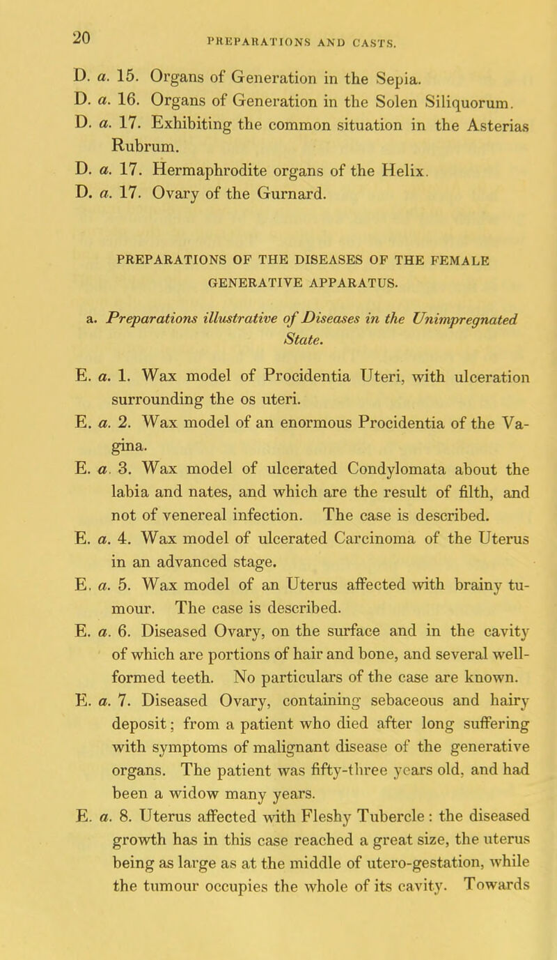 D. a. 15. Organs of Generation in the Sepia. D. a. 16. Organs of Generation in the Solen Siliquorum. D. a. 17. Exhibiting the common situation in the Asterias Rubrum. D. a. 17. Hermaphrodite organs of the Helix. D. a. 17. Ovary of the Gurnard. PREPARATIONS OF THE DISEASES OF THE FEMALE GENERATIVE APPARATUS. a. Preparations illustrative of Diseases in the Unimpregnated State. E. a. 1. Wax model of Procidentia Uteri, with ulceration surrounding the os uteri. E. a. 2. Wax model of an enormous Procidentia of the Va- gina. E. o. 3. Wax model of ulcerated Condylomata about the labia and nates, and which are the resvdt of filth, and not of venereal infection. The case is described. E. a. 4. Wax model of ulcerated Carcinoma of the Uterus in an advanced stage. E, a. 5. Wax model of an Uterus affected vsdth brainy tu- mour. The case is described. E. a. 6. Diseased Ovary, on the surface and in the cavity of which are portions of hair and bone, and several well- formed teeth. No particulars of the case are known. E. a. 7. Diseased Ovary, containing- sebaceous and hairy deposit; from a patient who died after long suffering with symptoms of malignant disease of the generative organs. The patient was fifty-three years old, and had been a widow many years. E. a. 8. Uterus affected with Fleshy Tubercle : the diseased growth has in this case reached a great size, the uterus being as large as at the middle of utero-gestation, while the tumour occupies the whole of its cavity. Towards