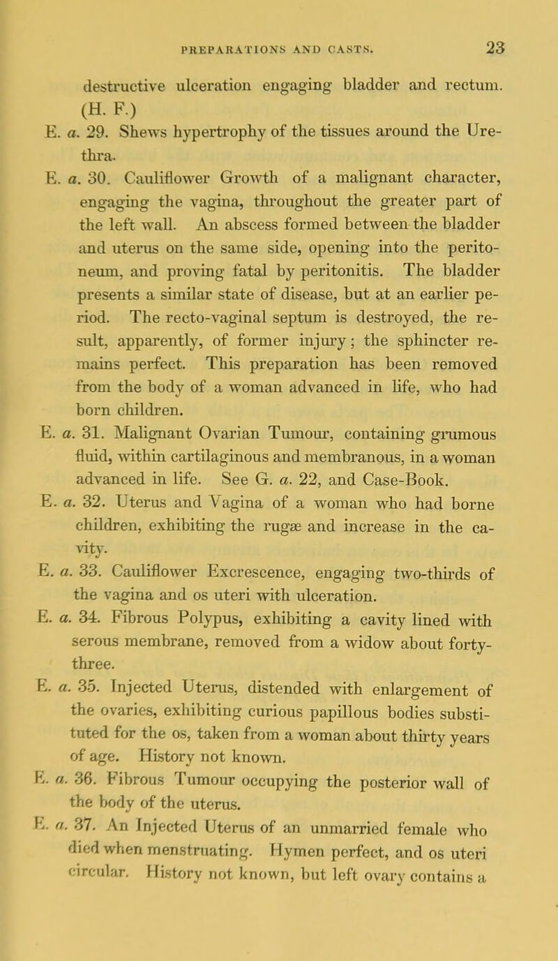 destructive ulceration engaging bladder and rectum. (H. F.) E. a. 29. Shews hypertrophy of the tissues around the Ure- thra. E. a. 30. Cauliflower Growth of a malignant character, engaging the vagina, throughout the greater part of the left wall. An abscess formed between the bladder and uterus on the same side, opening into the perito- neum, and proving fatal by peritonitis. The bladder presents a similar state of disease, but at an earlier pe- riod. The recto-vaginal septum is destroyed, the re- sult, apparently, of former injm'y; the sphincter re- mains perfect. This preparation has been removed from the body of a woman advanced in life, who had born children. E. a. 31. Malignant Ovarian Tumour, containing gnimous fluid, within cartilaginous and membranous, in a woman advanced in life. See G. a. 22, and Case-Book. E. a. 32. Uterus and Vagina of a woman who had borne children, exhibiting the rugae and increase in the ca- vity. E. a. 33. Cauliflower Excrescence, engaging two-thii'ds of the vagina and os uteri with ulceration. E. a. 34. Fibrous Polypus, exhibiting a cavity lined with serous membrane, removed from a widow about forty- three. E. a. 35. Injected Uterus, distended with enlargement of the ovaries, exhibiting curious papillous bodies substi- tuted for the OS, taken from a woman about thirty years of age. History not known. E. a. 36. Fibrous Tumour occupying the posterior wall of the body of the uterus. E. a. 37. An Injected Uterus of an unmarried female who died when menstruating. Hymen perfect, and os uteri circular. History not known, but left ovary contains a