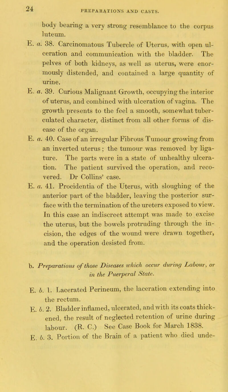 body bearing a very strong resemblance to the corpus luteum. E. a. 38. Carcinomatous Tubercle of Uterus, with open ul- ceration and communication with the bladder. The pelves of both kidneys, as well as uterus, were enor- mously distended, and contained a large quantity of urine. E. a. 39. Curious Malignant Growth, occupying the interior of uterus, and combined with ulceration of vagina. The growth presents to the feel a smooth, somewhat tuber- culated character, distinct from aU other forms of dis- ease of the organ. E. a. 40. Case of an irregular Fibrous Tumour growing from an inverted uterus ; the tumour was removed by liga- ture. The parts were in a state of unhealthy ulcera- tion. The patient survived the operation, and reco- vered. Dr Collins' case. E. «. 41. Procidentia of the Uterus, with sloughing of the anterior part of the bladder, leaving the posterior sur- face with the termination of the ureters exposed to view. In this case an indiscreet attempt was made to excise the uterus, but the bowels protruding through the in- cision, the edges of the Avoimd were drawn together, and the operation desisted from. b. Preparations of those Diseases which occur duri7ig Labour, or in the Puerperal State. E. b. 1. Lacerated Perineum, the laceration extendmg into the rectum. E. b. 2. Bladder inflamed, ulcerated, and with its coats thick- ened, the result of neglected retention of urine during labour. (R. C.) See Case Book for March 1838. E. 6. 3. Portion of the Brain of a patient who died unde-