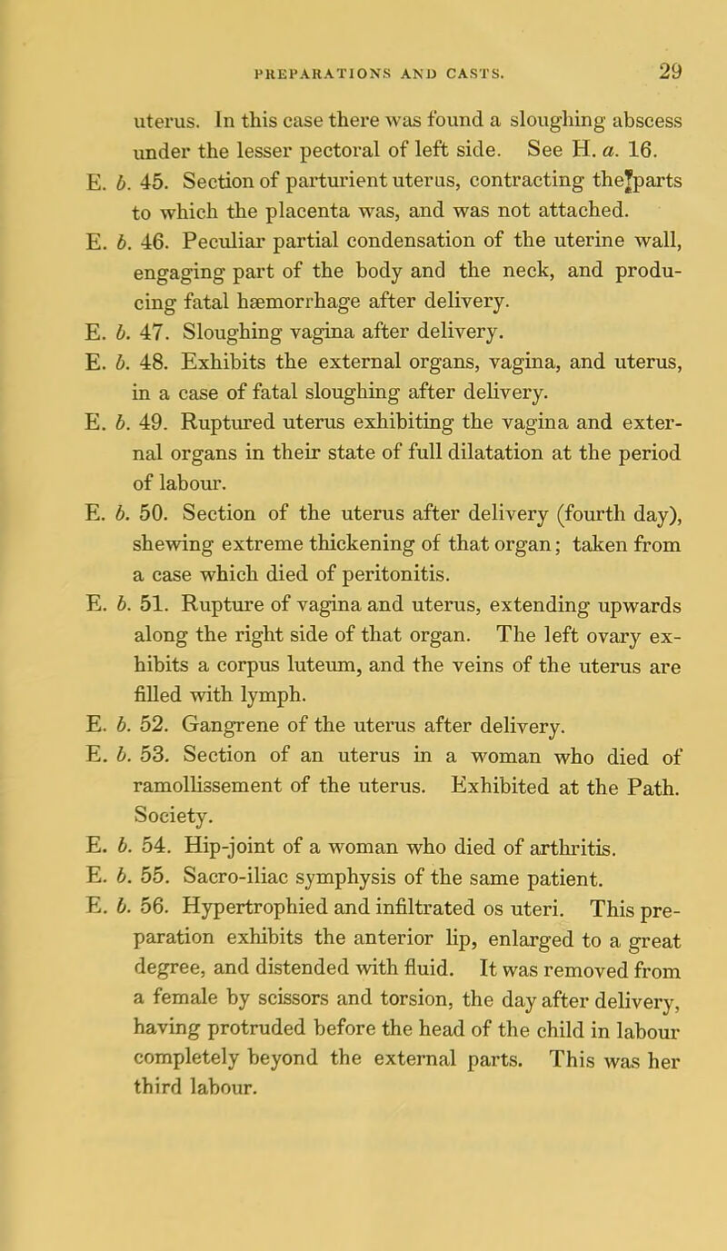 uterus. In this case thei'e was found a sloughing abscess under the lesser pectoral of left side. See H. a. 16. E. b. 45. Section of parturient uterus, contracting thejparts to which the placenta was, and was not attached. E. b. 46. Pecvdiar partial condensation of the uterine wall, engaging part of the body and the neck, and produ- cing fatal haemorrhage after delivery. E. b. 47. Sloughing vagina after delivery. E. b. 48. Exhibits the external organs, vagina, and uterus, in a case of fatal sloughing after delivery. E. b. 49. Ruptured uterus exhibiting the vagina and exter- nal organs in their state of full dilatation at the period of labour. E. b. 50. Section of the uterus after delivery (fourth day), shewing extreme thickening of that organ; taken from a case which died of peritonitis. E. b. 51. Rupture of vagina and uterus, extending upwards along the right side of that organ. The left ovary ex- hibits a corpus lutevun, and the veins of the uterus are filled with lymph. E. b. 52. Gangrene of the uterus after delivery. E. b. 53. Section of an uterus in a woman who died of ramollissement of the uterus. Exhibited at the Path. Society. E. b. 54:. Hip-joint of a woman who died of arthritis. E. b. 55. Sacro-iliac symphysis of the same patient. E. b. 56. Hypertrophied and infiltrated os uteri. This pre- paration exhibits the anterior lip, enlarged to a great degree, and distended with fluid. It was removed from a female by scissors and torsion, the day after delivery, having protruded before the head of the child in labour completely beyond the external parts. This was her third labour.